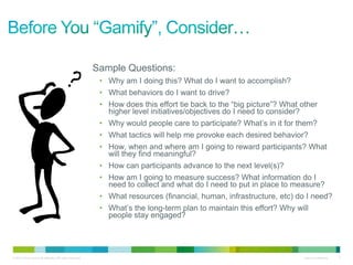 Sample Questions:
                                                            • Why am I doing this? What do I want to accomplish?
                                                            • What behaviors do I want to drive?
                                                            • How does this effort tie back to the “big picture”? What other
                                                              higher level initiatives/objectives do I need to consider?
                                                            • Why would people care to participate? What’s in it for them?
                                                            • What tactics will help me provoke each desired behavior?
                                                            • How, when and where am I going to reward participants? What
                                                              will they find meaningful?
                                                            • How can participants advance to the next level(s)?
                                                            • How am I going to measure success? What information do I
                                                              need to collect and what do I need to put in place to measure?
                                                            • What resources (financial, human, infrastructure, etc) do I need?
                                                            • What’s the long-term plan to maintain this effort? Why will
                                                              people stay engaged?




© 2010 Cisco and/or its affiliates. All rights reserved.                                                                Cisco Confidential   3
 