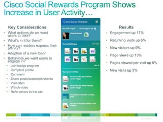 Key Considerations                                            Results
• What actions do we want                                   • Engagement up 17%
  users to take?
• What’s in it for them?                                    • Returning visits up 6%
• How can readers express their
  affinity?                                                 • New visitors up 9%
• Adoption of a new tool?
                                                            • Page views up 13%
• Behaviors we want users to
  engage in?                                                • Pages viewed per visit up 6%
 •       Join badge program
 •       Complete profile                                   • New visits up 3%
 •       Comment
 •       Share posts/accomplishments
 •       Visit often
 •       Watch video
 •       Refer others to the site




 © 2010 Cisco and/or its affiliates. All rights reserved.                        Cisco Confidential   5
 