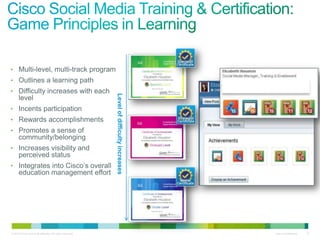 • Multi-level, multi-track program
• Outlines a learning path
• Difficulty increases with each


                                                           Level of difficulty increases
      level
• Incents participation
• Rewards accomplishments
• Promotes a sense of
      community/belonging
• Increases visibility and
      perceived status
• Integrates into Cisco’s overall
      education management effort




© 2010 Cisco and/or its affiliates. All rights reserved.                                   Cisco Confidential   8
 