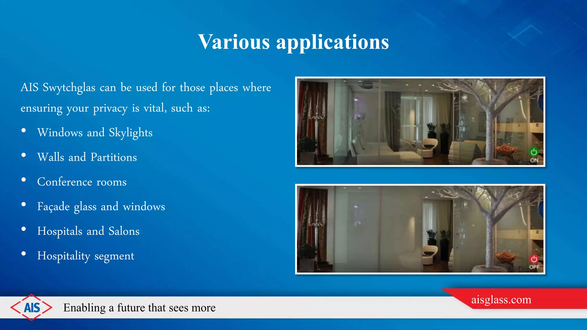 Enabling a future that sees more
aisglass.com
Various applications
AIS Swytchglas can be used for those places where
ensuring your privacy is vital, such as:
• Windows and Skylights
• Walls and Partitions
• Conference rooms
• Façade glass and windows
• Hospitals and Salons
• Hospitality segment
 