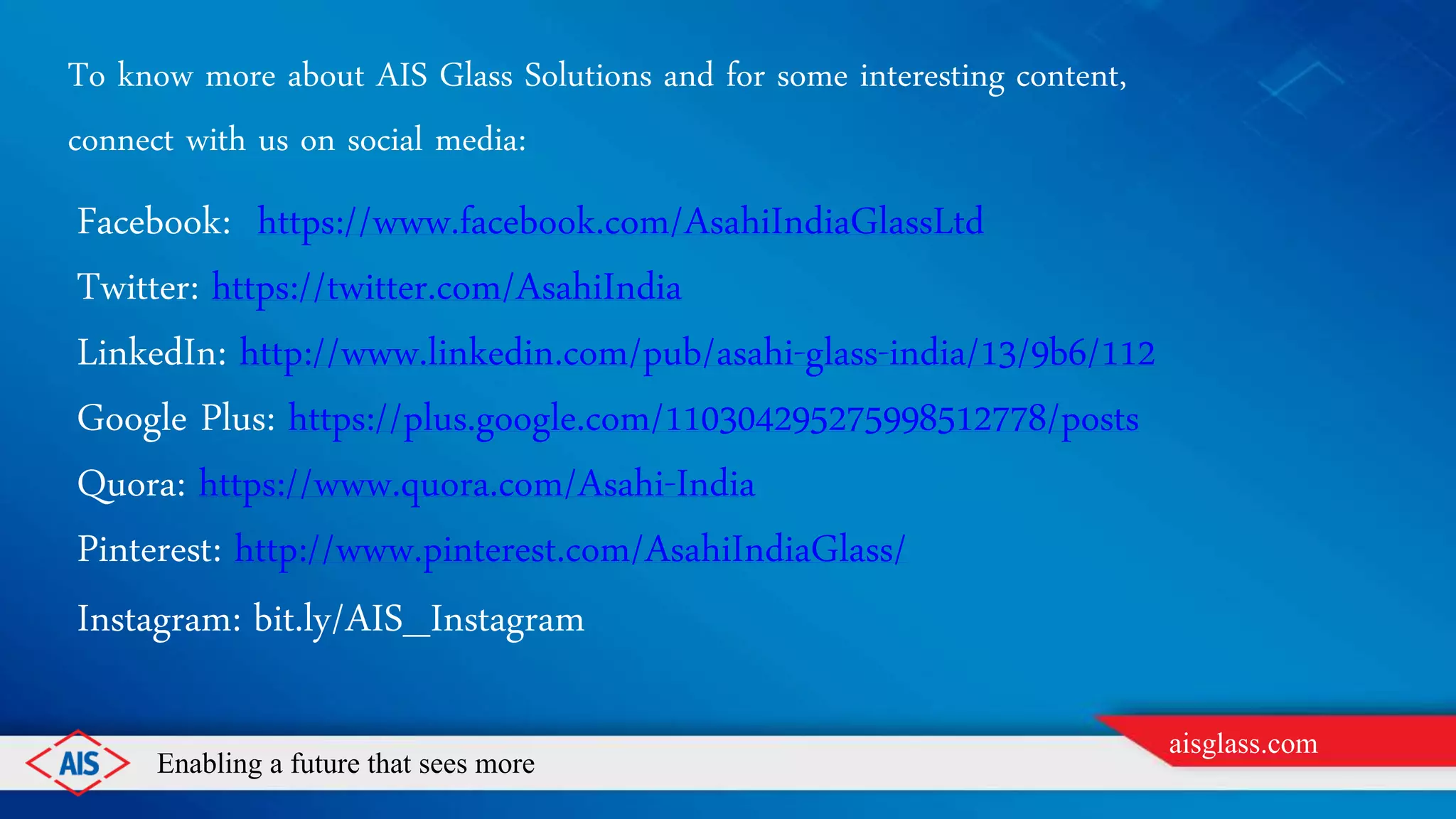 Enabling a future that sees more
aisglass.com
To know more about AIS Glass Solutions and for some interesting content,
connect with us on social media:
Facebook: https://www.facebook.com/AsahiIndiaGlassLtd
Twitter: https://twitter.com/AsahiIndia
LinkedIn: http://www.linkedin.com/pub/asahi-glass-india/13/9b6/112
Google Plus: https://plus.google.com/110304295275998512778/posts
Quora: https://www.quora.com/Asahi-India
Pinterest: http://www.pinterest.com/AsahiIndiaGlass/
Instagram: bit.ly/AIS_Instagram
 
