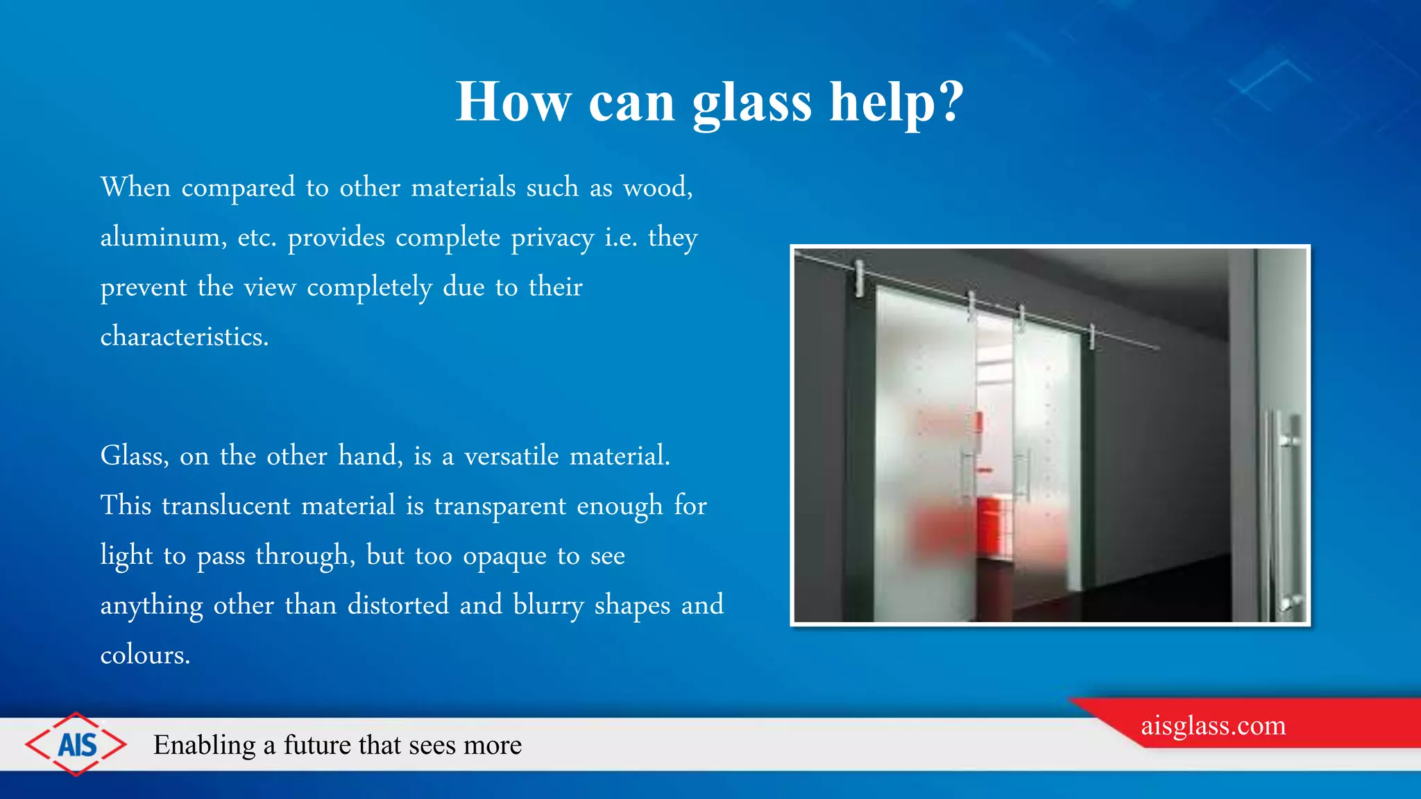 Enabling a future that sees more
aisglass.com
HOW CAN GLASS HELP?
When compared to other materials such as wood,
aluminum, etc. provides complete privacy i.e. they
prevent the view completely due to their
characteristics.
Glass, on the other hand, is a versatile material.
This translucent material is transparent enough for
light to pass through, but too opaque to see
anything other than distorted and blurry shapes and
colours.
.
 