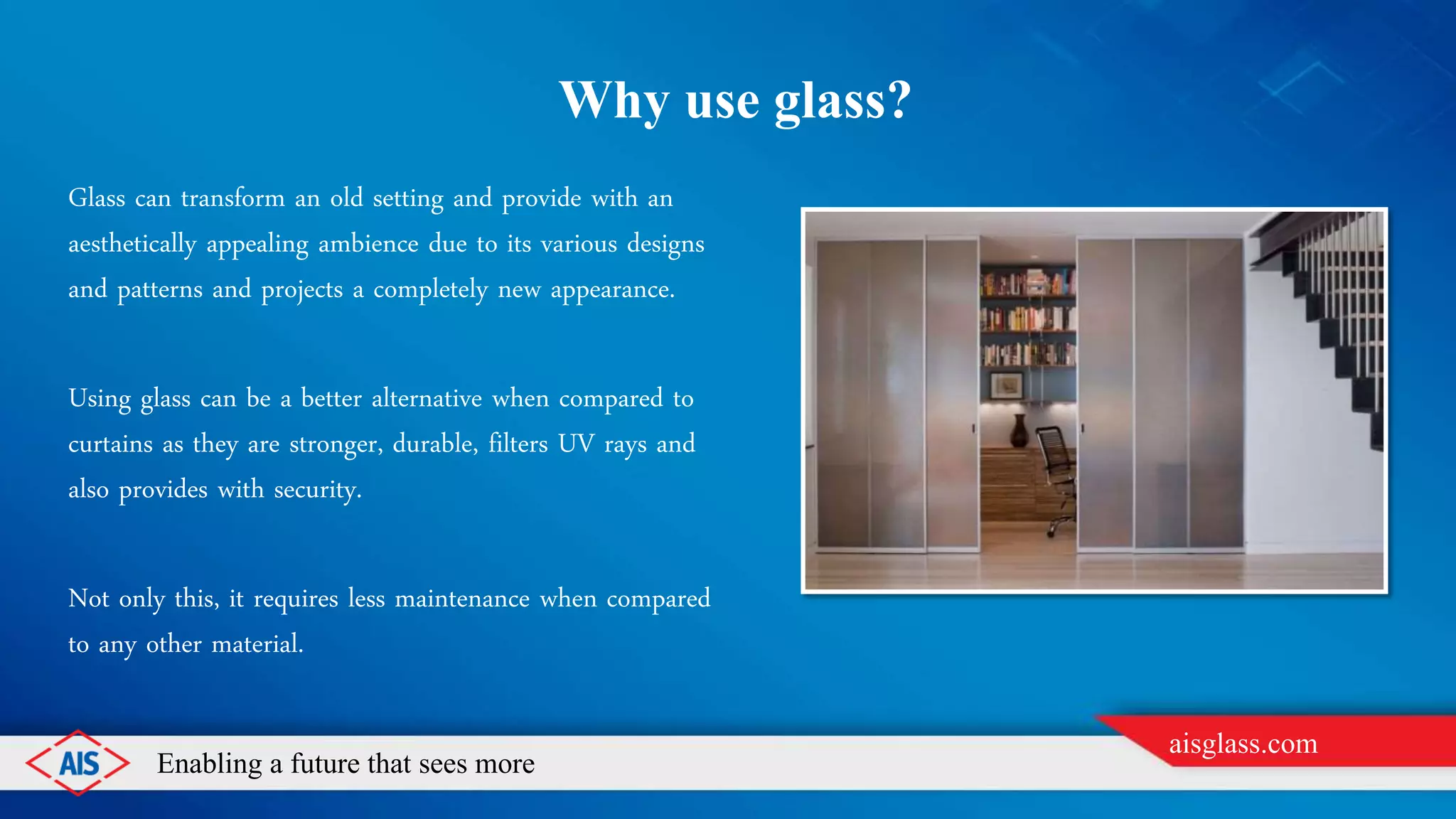 Enabling a future that sees more
aisglass.com
WHY USE GLASS?
Glass can transform an old setting and provide with an
aesthetically appealing ambience due to its various designs
and patterns and projects a completely new appearance.
Using glass can be a better alternative when compared to
curtains as they are stronger, durable, filters UV rays and
also provides with security.
Not only this, it requires less maintenance when compared
to any other material.
 