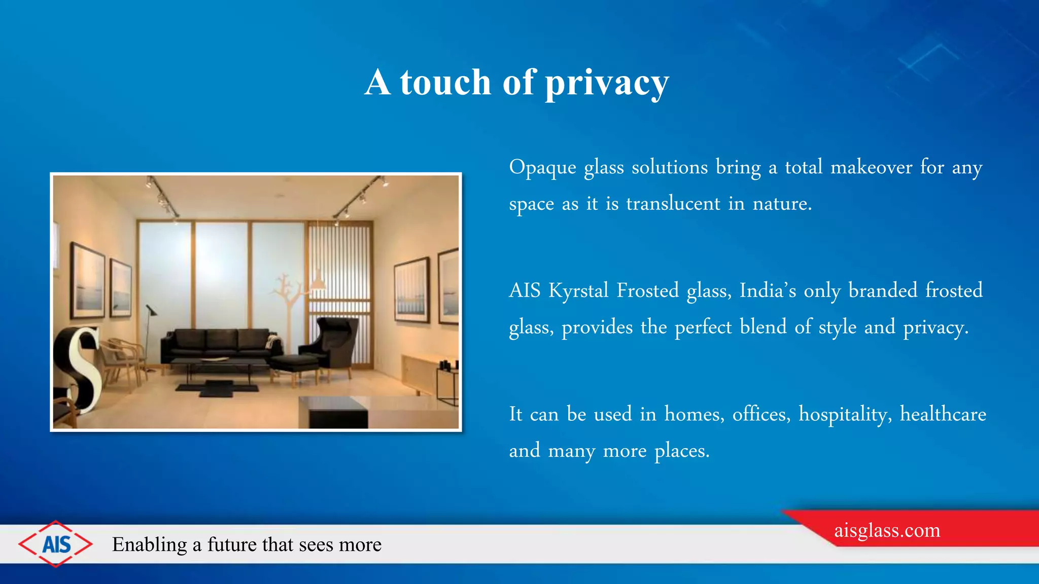 Enabling a future that sees more
aisglass.com
A TOUCH OF PRIVACY
Opaque glass solutions bring a total makeover for any
space as it is translucent in nature.
AIS Kyrstal Frosted glass, India’s only branded frosted
glass, provides the perfect blend of style and privacy.
It can be used in homes, offices, hospitality, healthcare
and many more places.
 
