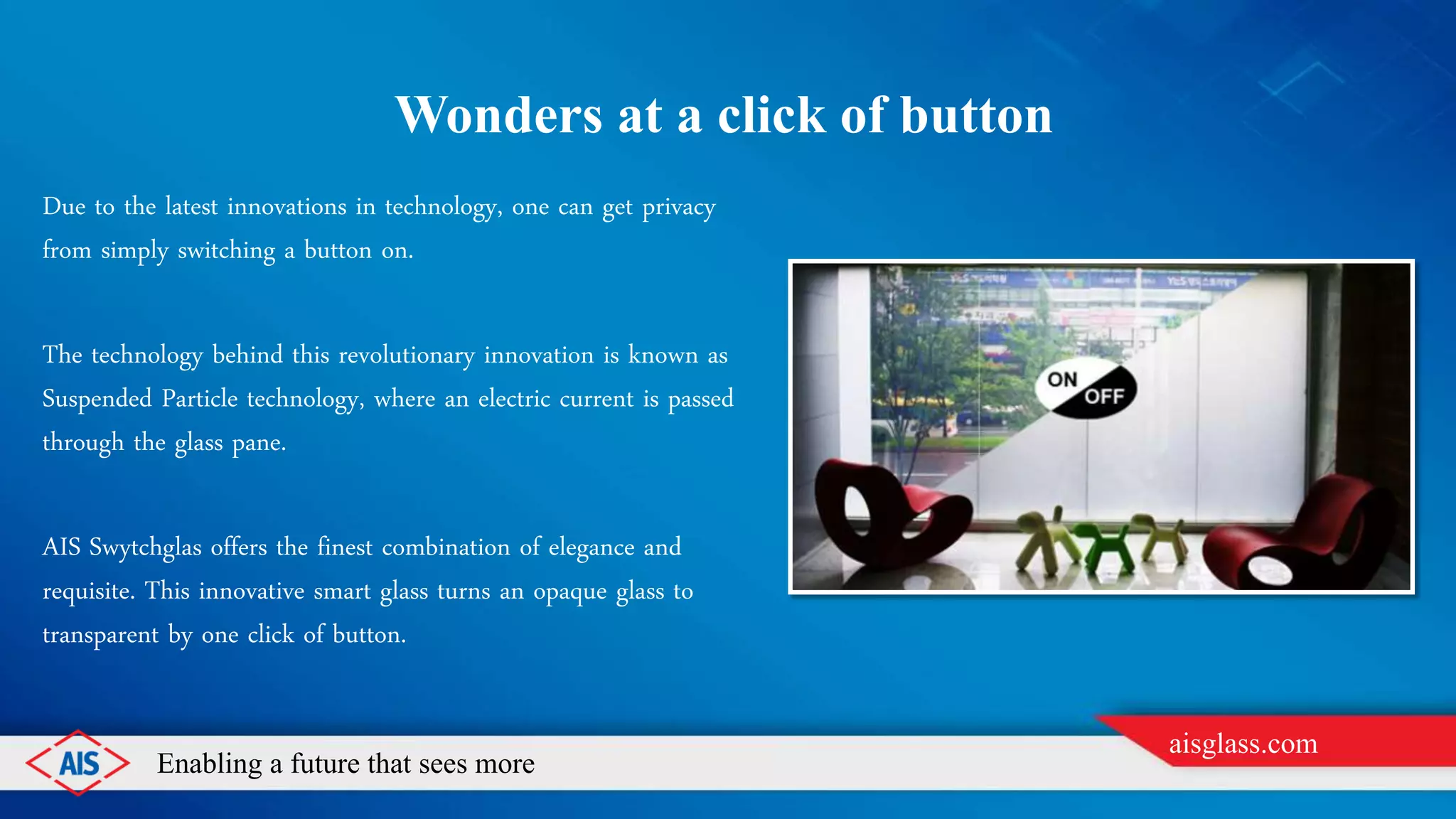 Enabling a future that sees more
aisglass.com
WONDERS AT A CLICK OF BUTTON
Due to the latest innovations in technology, one can get privacy
from simply switching a button on.
The technology behind this revolutionary innovation is known as
Suspended Particle technology, where an electric current is passed
through the glass pane.
AIS Swytchglas offers the finest combination of elegance and
requisite. This innovative smart glass turns an opaque glass to
transparent by one click of button.
 