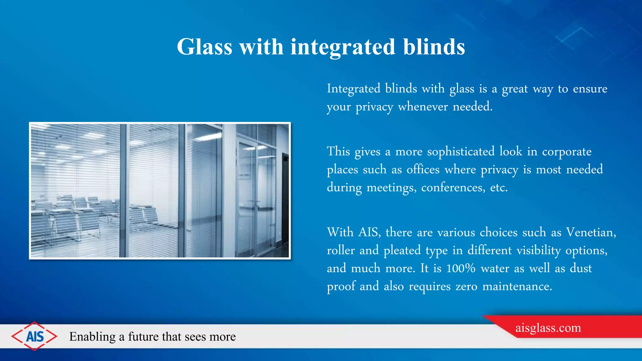 Enabling a future that sees more
aisglass.com
GLASS WITH INTEGRATED BLINDS
Integrated blinds with glass is a great way to ensure
your privacy whenever needed.
This gives a more sophisticated look in corporate
places such as offices where privacy is most needed
during meetings, conferences, etc.
With AIS, there are various choices such as Venetian,
roller and pleated type in different visibility options,
and much more. It is 100% water as well as dust
proof and also requires zero maintenance.
 