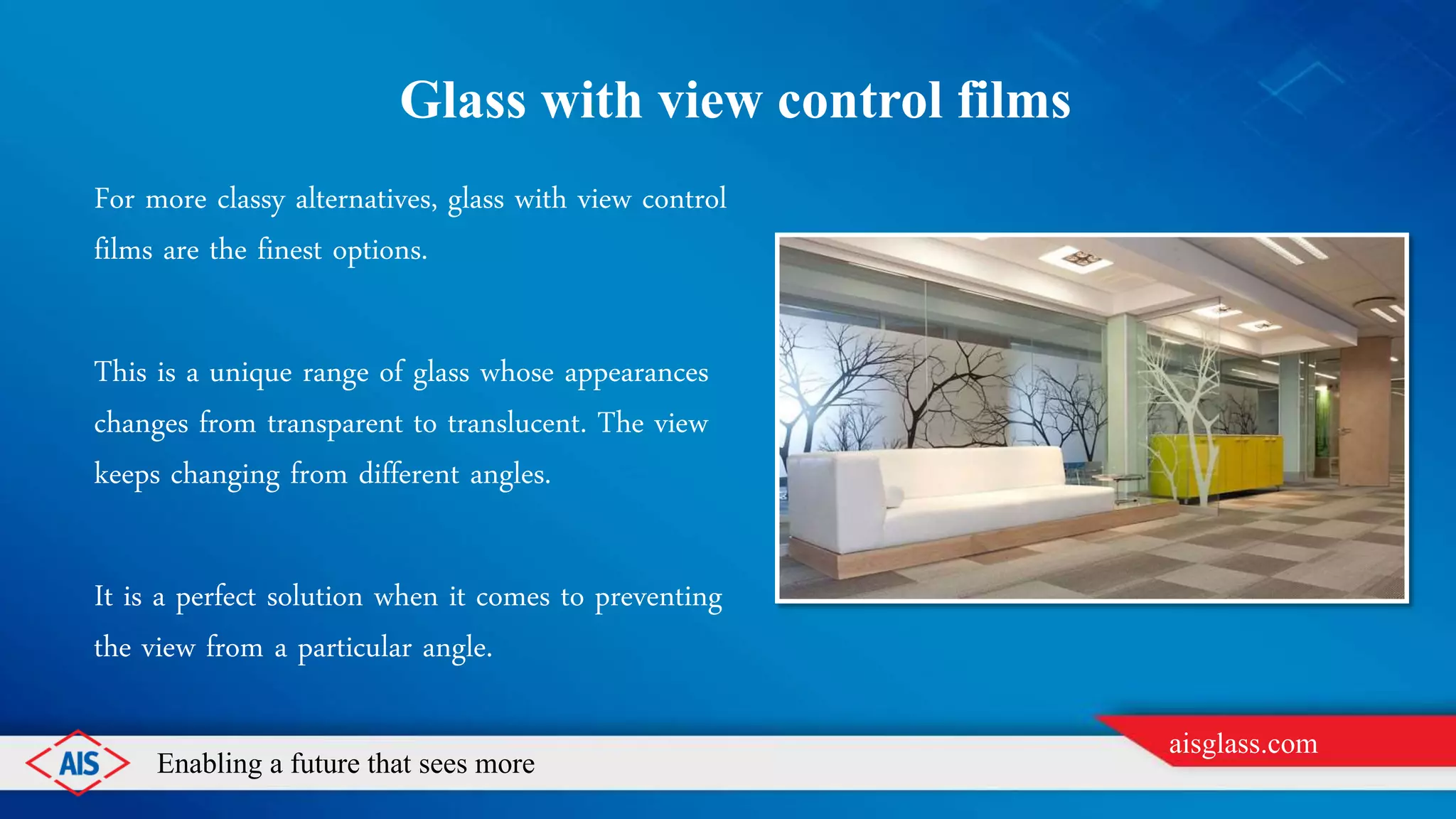 Enabling a future that sees more
aisglass.com
GLASS WITH VIEW CONTROL FILMS
For more classy alternatives, glass with view control
films are the finest options.
This is a unique range of glass whose appearances
changes from transparent to translucent. The view
keeps changing from different angles.
It is a perfect solution when it comes to preventing
the view from a particular angle.
 