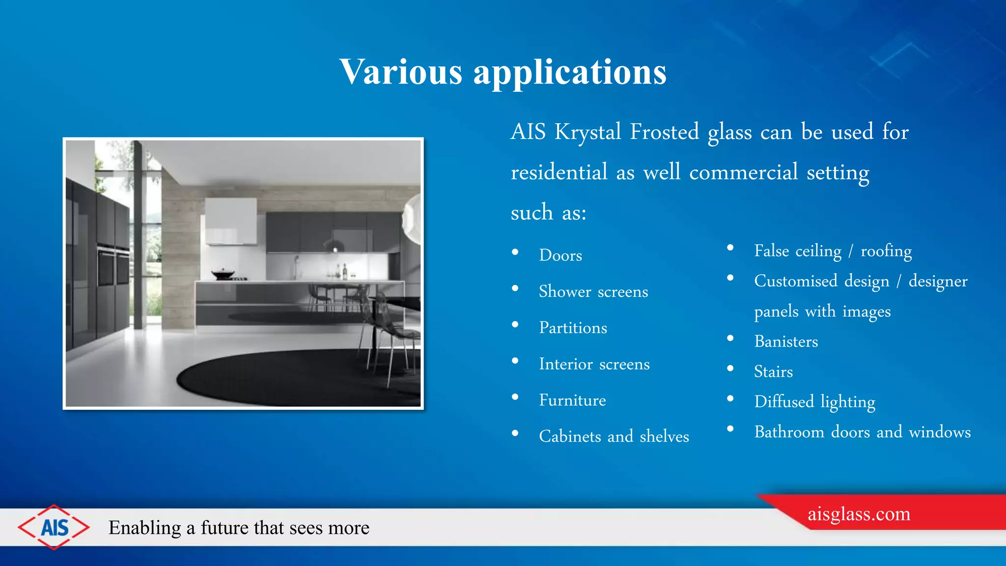 Enabling a future that sees more
aisglass.com
VARIOUS APPLICATIONS
AIS Krystal Frosted glass can be used for
residential as well commercial setting
such as:
• Doors
• Shower screens
• Partitions
• Interior screens
• Furniture
• Cabinets and shelves
• False ceiling / roofing
• Customised design / designer
panels with images
• Banisters
• Stairs
• Diffused lighting
• Bathroom doors and windows
 