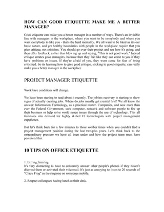 HOW CAN GOOD ETIQUETTE MAKE ME A BETTER
MANAGER?
Good etiquette can make you a better manager in a number of ways. There's an invisible
line with managers in the workplace, where you want to be everybody and where you
want everybody to like you - that's the herd mentality. We all want to be liked as it's our
basic nature, and yet healthy boundaries with people in the workplace require that you
give critique, not criticism. You should go over their project and see how it's going, and
then offer feedback, rather than blowing up and saying, "This is not good work." Indeed
critique creates good managers, because then they feel like they can come to you if they
have problems or issues. If they're afraid of you, they wont come for fear of being
criticized. So its learning how to give good critique, sticking to good etiquette, can really
make you a better manager in the workplace


PROJECT MANAGER ETIQUETTE
Workforce conditions will change.

We have been starting to read about it recently. The jobless recovery is starting to show
signs of actually creating jobs. Where do jobs usually get created first? We all know the
answer: Information Technology, as a practical matter. Companies, and now more than
ever the Federal Government, seek computer, network and software people to fire up
their business or help solve world peace issues through the use of technology. This all
translates into demand for highly skilled IT technologists with project management
experience.

But let's think back for a few minutes to those somber times when you couldn't find a
project management position during the last two-plus years. Let's think back to the
extraordinary pressure we have all been under and how the project team must have
perceived that.


10 TIPS ON OFFICE ETIQUETTE

1. Brrring, brrrring.
It's very distracting to have to constantly answer other people's phones if they haven't
diverted them or activated their voicemail. It's just as annoying to listen to 20 seconds of
"Crazy Frog" as the ringtone on someones mobile.

2. Respect colleagues having lunch at their desk.
 