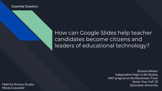 How can Google Slides help teacher
candidates become citizens and
leaders of educational technology?
Brianna Weiner
Independent Major in Art Studies
MAT program on the Elementary Track
Senior Year: Fall ‘18
Quinnipiac UniversityMath for Primary Grades
Monica Cavender
Essential Question:
 