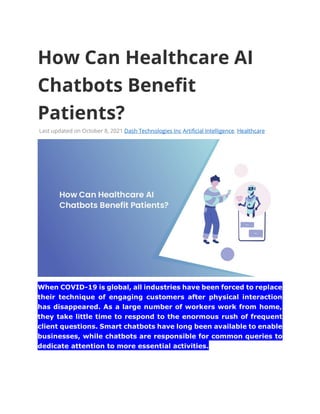 How Can Healthcare AI
Chatbots Benefit
Patients?
Last updated on October 8, 2021 Dash Technologies Inc Artificial Intelligence, Healthcare
When COVID-19 is global, all industries have been forced to replace
their technique of engaging customers after physical interaction
has disappeared. As a large number of workers work from home,
they take little time to respond to the enormous rush of frequent
client questions. Smart chatbots have long been available to enable
businesses, while chatbots are responsible for common queries to
dedicate attention to more essential activities.
 