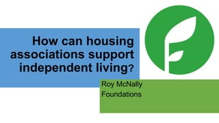 How can housing 
associations support 
independent living? 
Roy McNally 
Foundations 
 