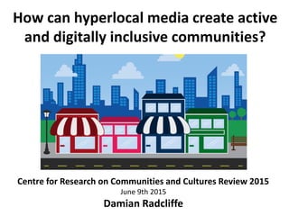 How can hyperlocal media create active
and digitally inclusive communities?
Damian Radcliffe
Centre for Research on Communities and Cultures Review 2015
June 9th 2015
Damian Radcliffe
 
