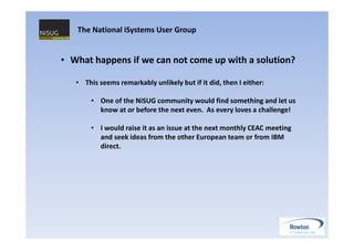 The National iSystems User Group


• What happens if we can not come up with a solution?

   • This seems remarkably unlikely but if it did, then I either:

       • One of the NiSUG community would find something and let us
         know at or before the next even. As every loves a challenge!

       • I would raise it as an issue at the next monthly CEAC meeting
         and seek ideas from the other European team or from IBM
         direct.
 