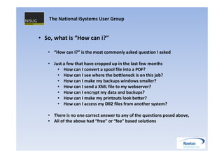 The National iSystems User Group


• So, what is “How can i?”

   • “How can I?” is the most commonly asked question I asked

   • Just a few that have cropped up in the last few months
       • How can I convert a spool file into a PDF?
       • How can I see where the bottleneck is on this job?
       • How can I make my backups windows smaller?
       • How can I send a XML file to my webserver?
       • How can I encrypt my data and backups?
       • How can I make my printouts look better?
       • How can I access my DB2 files from another system?

   • There is no one correct answer to any of the questions posed above,
   • All of the above had “free” or “fee” based solutions
 