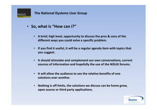 The National iSystems User Group


• So, what is “How can i?”

   • A brief, high level, opportunity to discuss the pros & cons of the
     different ways you could solve a specific problem.

   • If you find it useful, it will be a regular agenda item with topics that
     you suggest.

   • It should stimulate and complement our own conversations, current
     sources of information and hopefully the use of the NiSUG forums.

   • It will allow the audience to see the relative benefits of one
     solutions over another.

   • Nothing is off limits, the solutions we discuss can be home grow,
     open source or third party applications.
 