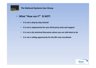 The National iSystems User Group


• What “How can i?” IS NOT!

   • It is not a step by step tutorial

   • It is not a replacement for your third party tools and support

   • It is not a dry technical discussion where you are told what to do

   • It is not a selling opportunity for the BPs and consultants
 