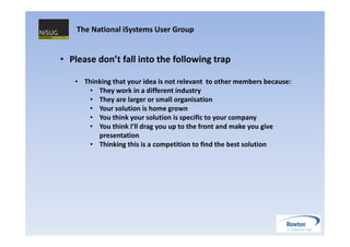 The National iSystems User Group


• Please don’t fall into the following trap

   • Thinking that your idea is not relevant to other members because:
      • They work in a different industry
      • They are larger or small organisation
      • Your solution is home grown
      • You think your solution is specific to your company
      • You think I’ll drag you up to the front and make you give
         presentation
      • Thinking this is a competition to find the best solution
 