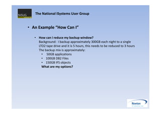 The National iSystems User Group


• An Example “How Can I”

   • How can i reduce my backup window?
     Background: I backup approximately 300GB each night to a single
     LTO2 tape drive and it is 5 hours, this needs to be reduced to 3 hours
     The backup mix is approximately:
       • 50GB applications
       • 100GB DB2 Files
       • 150GB IFS objects
       What are my options?
 