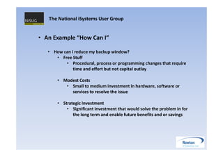 The National iSystems User Group


• An Example “How Can I”

   • How can i reduce my backup window?
      • Free Stuff
          • Procedural, process or programming changes that require
              time and effort but not capital outlay

       • Modest Costs
          • Small to medium investment in hardware, software or
            services to resolve the issue

       • Strategic Investment
           • Significant investment that would solve the problem in for
              the long term and enable future benefits and or savings
 