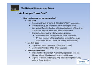 The National iSystems User Group

• An Example “How Can I”
   • How can i reduce my backup window?
      • Free Stuff
          • Check that DTACPR(*DEV) & COMPACT(*DEV) parameters
          • Monitor backup job to check it’s not waiting on locks
          • Use Virtual Tape for backup whilst application is offline, then
              DUPTAP to physical when and applications active
          • Change backup routine into two stage process:
                • 1st that requires the application to be shutdown
                • 2nd that can run whilst application active (often large
                   portions of the IFS can be backed up whilst in use)
      • Modest Costs
          • Upgrade to faster tape drive (LTO3, 4 or 5 drive)
          • Main Store (RAM) or DASD (Disk) Upgrade
      • Strategic Investment
          • Implement Software High Availability replication tool like
              iCluster, Mimix, MaxAva and backup for HA server.
          • Migrate to external storage (SAN), backup using FlashCopy
              and / or Copy Services
 