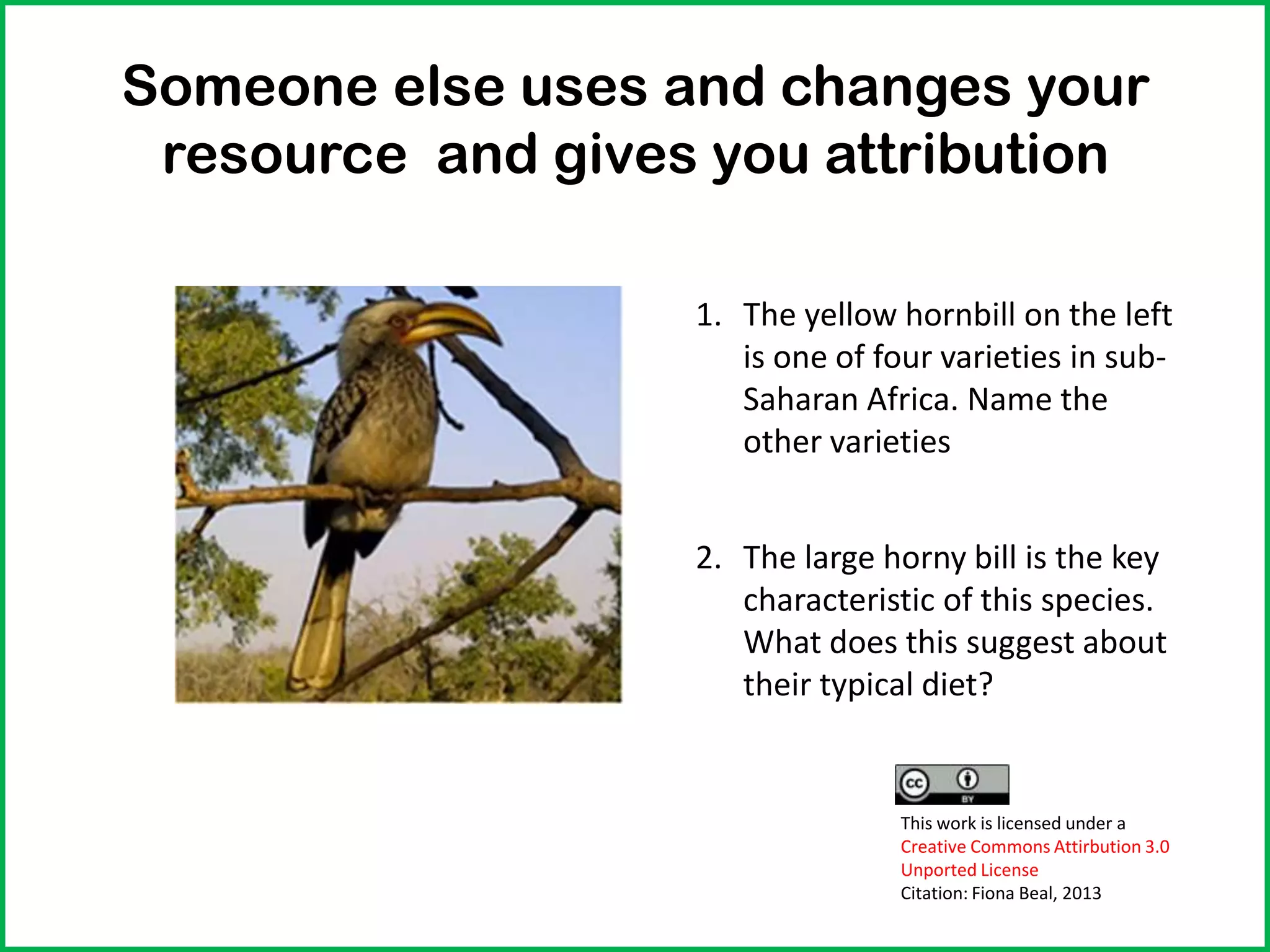 Someone else uses and changes your
resource and gives you attribution
1. The yellow hornbill on the left
is one of four varieties in sub-
Saharan Africa. Name the
other varieties
2. The large horny bill is the key
characteristic of this species.
What does this suggest about
their typical diet?
This work is licensed under a
Creative Commons Attirbution 3.0
Unported License
Citation: Fiona Beal, 2013
 