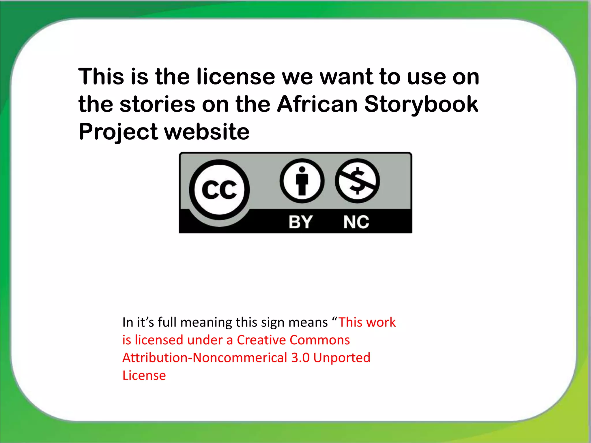 This is the license we want to use on
the stories on the African Storybook
Project website
In it’s full meaning this sign means “This work
is licensed under a Creative Commons
Attribution-Noncommerical 3.0 Unported
License
 