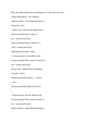 How can I add multiple names and addresses? To the following code?
Tablea addressBook = new Tablea();
Scanner scanner = new Scanner(System.in);
String key, value;
// Insert a new entry into the address book
System.out.print("Enter a name: ");
key = scanner.nextLine();
System.out.print("Enter an address: ");
value = scanner.nextLine();
addressBook.insert(key, value);
// Lookup an entry in the address book
System.out.print("Enter a name to look up: ");
key = scanner.nextLine();
String result = addressBook.lookUp(key);
if (result != null) {
System.out.println("Address: " + result);
} else {
System.out.println("Name not found");
}
// Delete an entry from the address book
System.out.print("Enter a name to delete: ");
key = scanner.nextLine();
boolean deleted = addressBook.delete(key);