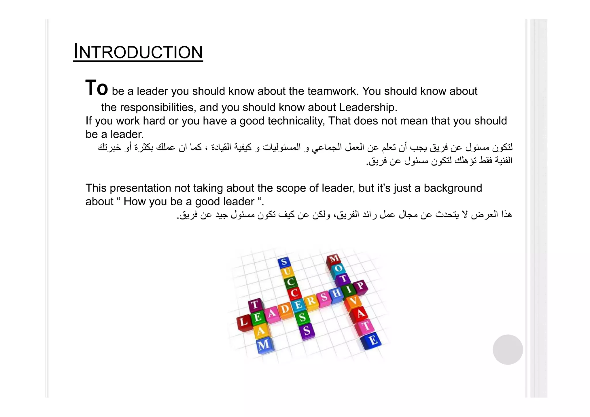 INTRODUCTION
To be a leader you should know about the teamwork. You should know about
the responsibilities, and you should know about Leadership.
If you work hard or you have a good technicality, That does not mean that you should
be a leader.
‫الجماعي‬ ‫العمل‬ ‫عن‬ ‫تعلم‬ ‫أن‬ ‫يجب‬ ‫فريق‬ ‫عن‬ ‫مسئول‬ ‫لتكون‬‫و‬‫المسئوليات‬‫و‬‫كما‬ ، ‫القيادة‬ ‫كيفية‬‫ان‬‫خبرتك‬ ‫أو‬ ‫بكثرة‬ ‫عملك‬
‫فريق‬ ‫عن‬ ‫مسئول‬ ‫لتكون‬ ‫تؤھلك‬ ‫فقط‬ ‫الفنية‬.
This presentation not taking about the scope of leader, but it’s just a background
about “ How you be a good leader “.
‫فريق‬ ‫عن‬ ‫جيد‬ ‫مسئول‬ ‫تكون‬ ‫كيف‬ ‫عن‬ ‫ولكن‬ ،‫الفريق‬ ‫رائد‬ ‫عمل‬ ‫مجال‬ ‫عن‬ ‫يتحدث‬ ‫ال‬ ‫العرض‬ ‫ھذا‬.
 