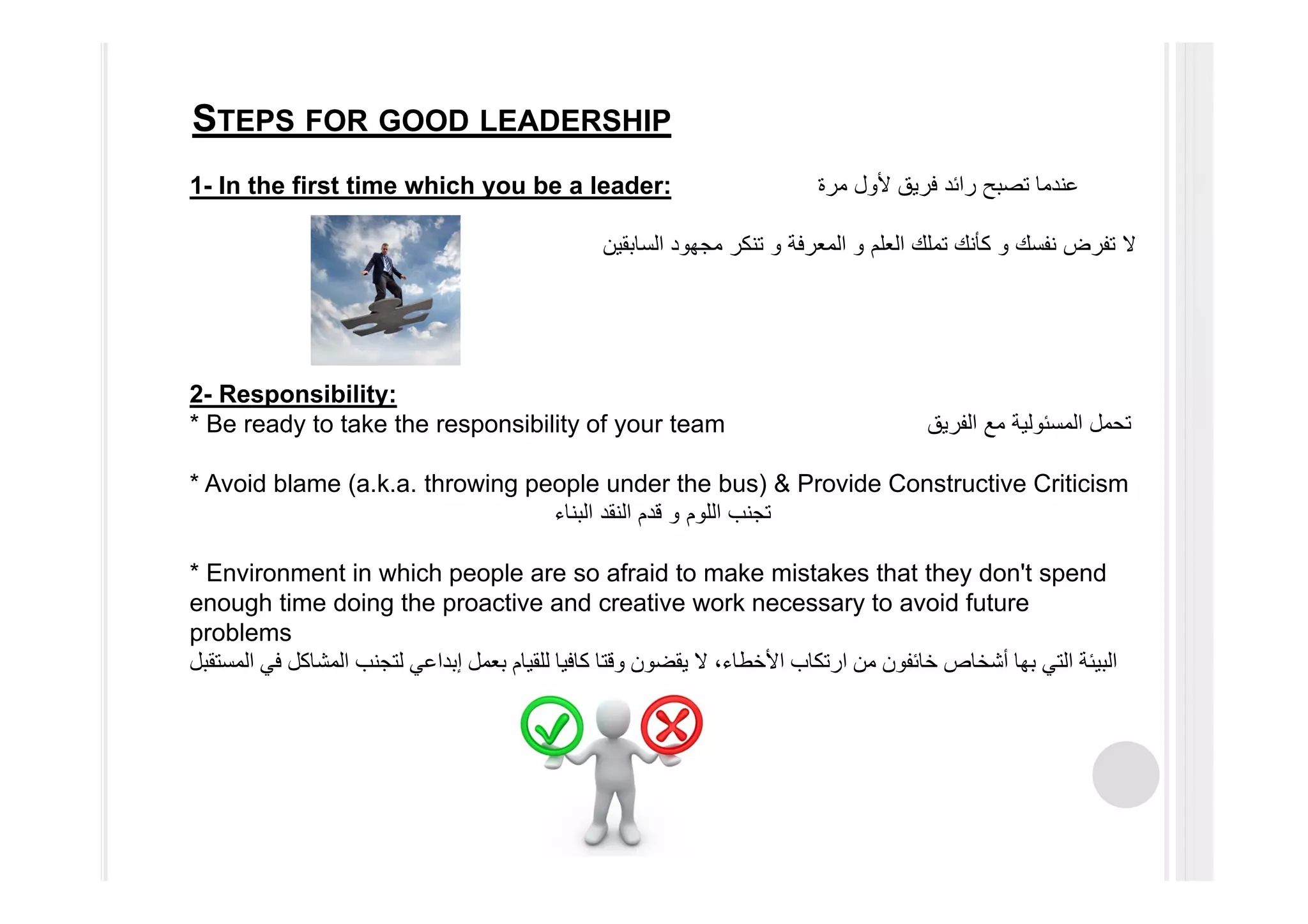 STEPS FOR GOOD LEADERSHIP
‫مرة‬ ‫ألول‬ ‫فريق‬ ‫رائد‬ ‫تصبح‬ ‫عندما‬In the first time which you be a leader:-1
‫نفسك‬ ‫تفرض‬ ‫ال‬‫و‬‫العلم‬ ‫تملك‬ ‫كأنك‬‫و‬‫السابقين‬ ‫مجھود‬ ‫تنكر‬ ‫و‬ ‫المعرفة‬
2- Responsibility:
* Be ready to take the responsibility of your team ‫الفريق‬ ‫مع‬ ‫المسئولية‬ ‫تحمل‬
* Avoid blame (a.k.a. throwing people under the bus) & Provide Constructive Criticism
‫اللوم‬ ‫تجنب‬‫و‬‫البناء‬ ‫النقد‬ ‫قدم‬
* Environment in which people are so afraid to make mistakes that they don't spend
enough time doing the proactive and creative work necessary to avoid future
problems
‫المستقبل‬ ‫في‬ ‫المشاكل‬ ‫لتجنب‬ ‫إبداعي‬ ‫بعمل‬ ‫للقيام‬ ‫كافيا‬ ‫وقتا‬ ‫يقضون‬ ‫ال‬ ،‫األخطاء‬ ‫ارتكاب‬ ‫من‬ ‫خائفون‬ ‫أشخاص‬ ‫بھا‬ ‫التي‬ ‫البيئة‬
 