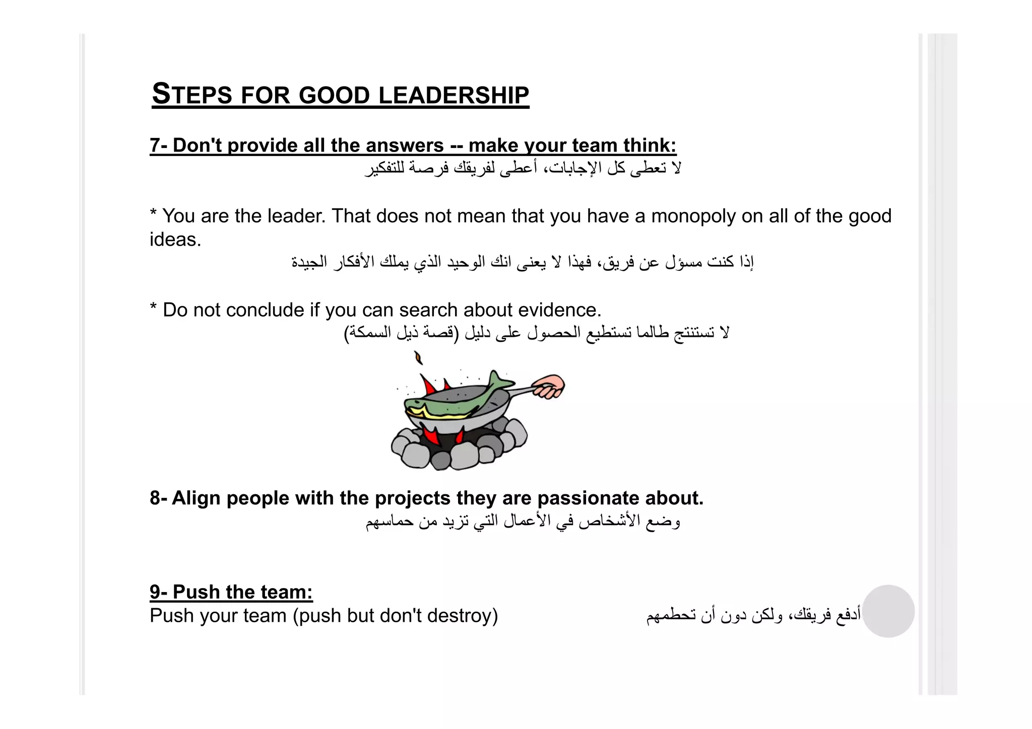 STEPS FOR GOOD LEADERSHIP
7- Don't provide all the answers -- make your team think:
‫للتفكير‬ ‫فرصة‬ ‫لفريقك‬ ‫أعطى‬ ،‫اإلجابات‬ ‫كل‬ ‫تعطى‬ ‫ال‬
* You are the leader. That does not mean that you have a monopoly on all of the good
ideas.
‫كنت‬ ‫إذا‬‫مسؤل‬‫الجيدة‬ ‫األفكار‬ ‫يملك‬ ‫الذي‬ ‫الوحيد‬ ‫انك‬ ‫يعنى‬ ‫ال‬ ‫فھذا‬ ،‫فريق‬ ‫عن‬
* Do not conclude if you can search about evidence.
‫دليل‬ ‫على‬ ‫الحصول‬ ‫تستطيع‬ ‫طالما‬ ‫تستنتج‬ ‫ال‬)‫السمكة‬ ‫ذيل‬ ‫قصة‬(
8- Align people with the projects they are passionate about.
‫حماسھم‬ ‫من‬ ‫تزيد‬ ‫التي‬ ‫األعمال‬ ‫في‬ ‫األشخاص‬ ‫وضع‬
9- Push the team:
Push your team (push but don't destroy) ‫تحطمھم‬ ‫أن‬ ‫دون‬ ‫ولكن‬ ،‫فريقك‬ ‫أدفع‬
 