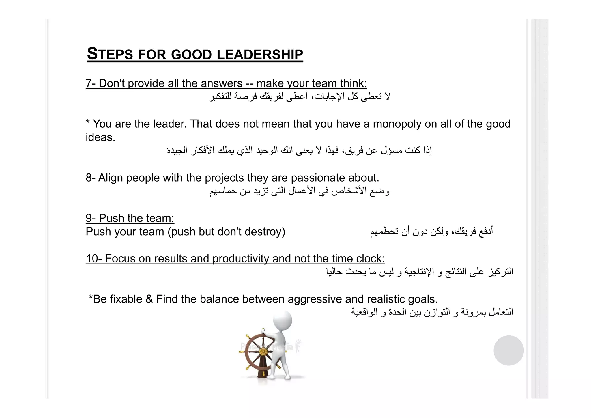 STEPS FOR GOOD LEADERSHIP
7- Don't provide all the answers -- make your team think:
‫للتفكير‬ ‫فرصة‬ ‫لفريقك‬ ‫أعطى‬ ،‫اإلجابات‬ ‫كل‬ ‫تعطى‬ ‫ال‬
* You are the leader. That does not mean that you have a monopoly on all of the good
ideas.
‫كنت‬ ‫إذا‬‫مسؤل‬‫الجيدة‬ ‫األفكار‬ ‫يملك‬ ‫الذي‬ ‫الوحيد‬ ‫انك‬ ‫يعنى‬ ‫ال‬ ‫فھذا‬ ،‫فريق‬ ‫عن‬
8- Align people with the projects they are passionate about.
‫حماسھم‬ ‫من‬ ‫تزيد‬ ‫التي‬ ‫األعمال‬ ‫في‬ ‫األشخاص‬ ‫وضع‬
9- Push the team:
Push your team (push but don't destroy) ‫تحطمھم‬ ‫أن‬ ‫دون‬ ‫ولكن‬ ،‫فريقك‬ ‫أدفع‬
10- Focus on results and productivity and not the time clock:
‫النتائج‬ ‫على‬ ‫التركيز‬‫و‬‫اإلنتاجية‬‫و‬‫حاليا‬ ‫يحدث‬ ‫ما‬ ‫ليس‬
*Be fixable & Find the balance between aggressive and realistic goals.
‫بمرونة‬ ‫التعامل‬‫و‬‫الحدة‬ ‫بين‬ ‫التوازن‬‫و‬‫الواقعية‬
 