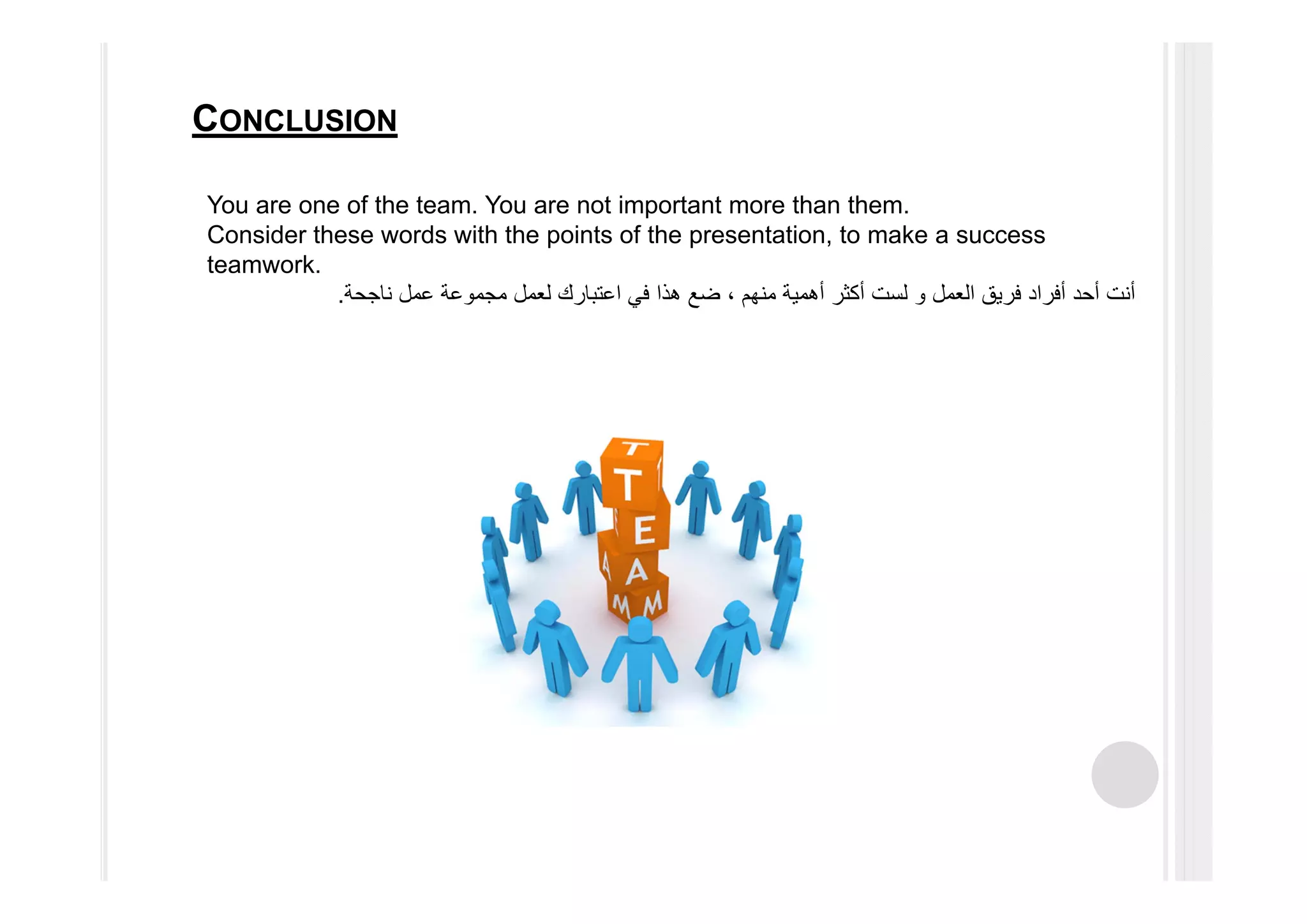 You are one of the team. You are not important more than them.
Consider these words with the points of the presentation, to make a success
teamwork.
‫العمل‬ ‫فريق‬ ‫أفراد‬ ‫أحد‬ ‫أنت‬‫و‬‫ناجحة‬ ‫عمل‬ ‫مجموعة‬ ‫لعمل‬ ‫اعتبارك‬ ‫في‬ ‫ھذا‬ ‫ضع‬ ، ‫منھم‬ ‫أھمية‬ ‫أكثر‬ ‫لست‬.
CONCLUSION
 