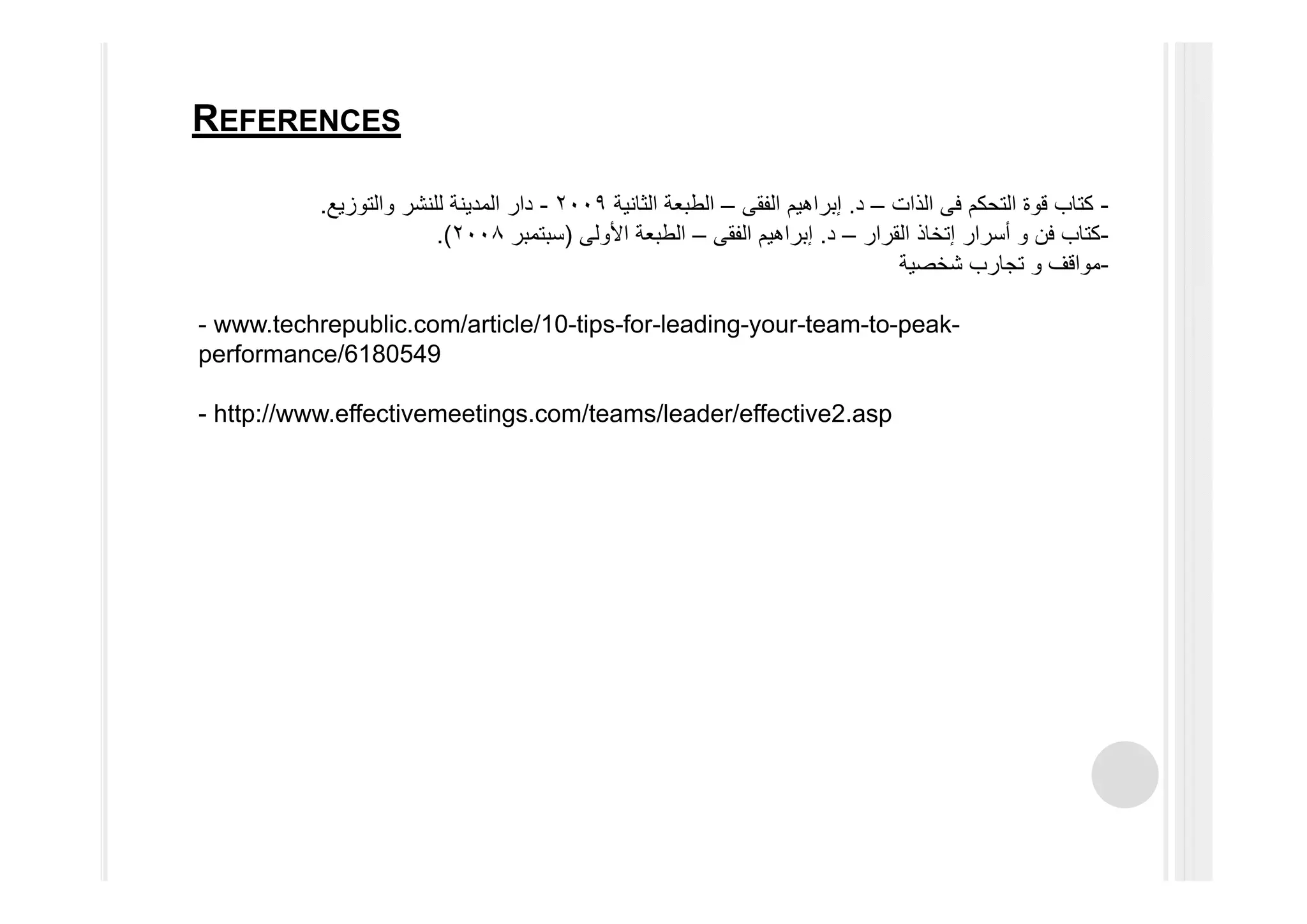 -‫التحكم‬ ‫قوة‬ ‫كتاب‬‫فى‬‫الذات‬–‫د‬.‫إبراھيم‬‫الفقى‬–‫الثانية‬ ‫الطبعة‬٢٠٠٩-‫والتوزيع‬ ‫للنشر‬ ‫المدينة‬ ‫دار‬.
-‫فن‬ ‫كتاب‬‫و‬‫أسرار‬‫إتخاذ‬‫القرار‬–‫د‬.‫إبراھيم‬‫الفقى‬–‫األولى‬ ‫الطبعة‬)‫سبتمبر‬٢٠٠٨.(
-‫مواقف‬‫و‬‫شخصية‬ ‫تجارب‬
- www.techrepublic.com/article/10-tips-for-leading-your-team-to-peak-
performance/6180549
- http://www.effectivemeetings.com/teams/leader/effective2.asp
REFERENCES
 