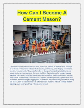 How Can I Become A
Cement Mason?
Cement masons build concrete columns, walkways, panels, as well as other buildings
or surfaces. Professional duties include pouring, distributing, and shaping concrete to
specified requirements. They are often also in charge of completing installations and
guaranteeing any air spaces in the concrete filling. By signing up for cement mason
training, one can successfully pursue a career in this field. Concrete masons are also
responsible for assessing constructions or regions, installing reinforcing elements such
as beams, and revealing the aggregates. In addition, they immediately report to building
site supervisors and collaborate with other concrete masons. Indeed, cement mason
training could be of great help in the journey ahead.
 