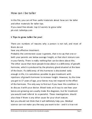 How can i be taller 
In this file, you can ref free useful materials about how can i be taller 
and other materials for taller tips. 
If you need free ebook: top 12 secrets to grow taller 
pls visit: tallertips.com 
I. Tips to grow taller for you! 
There are numbers of reasons why a person is not tall, and most of 
them do not 
have any effective treatment. 
Probably the commonest cause is genetic, that is to say that one or 
both your parents are below average height, or that short stature runs 
in your family. There is really nothing that can be done about this. 
The other cause that most people know about is a deficiency of growth 
hormone, which is produced by the pituitary gland situated at the base 
of the brain. If a deficiency of this hormone is discovered early 
enough in life, it is sometimes possible to give treatment with 
injections of growth hormone to increase height. However, by the time 
you get to 17 years of age, your bones may not respond to the effect 
of the hormone. The only way to find out if you have this condition is 
to discuss it with your doctor. Blood tests an X-rays to see how your 
bones are growing can usually make the diagnosis, but for treatment 
you would need referral to a specialist. These investigations should 
also show if there is any other cause for your short stature. 
But you should not think that it will definitely help you. Medical 
science can not make you the way you want to be - and it is true not 
Performance review phrases comments/ free download examples Page 1 
 