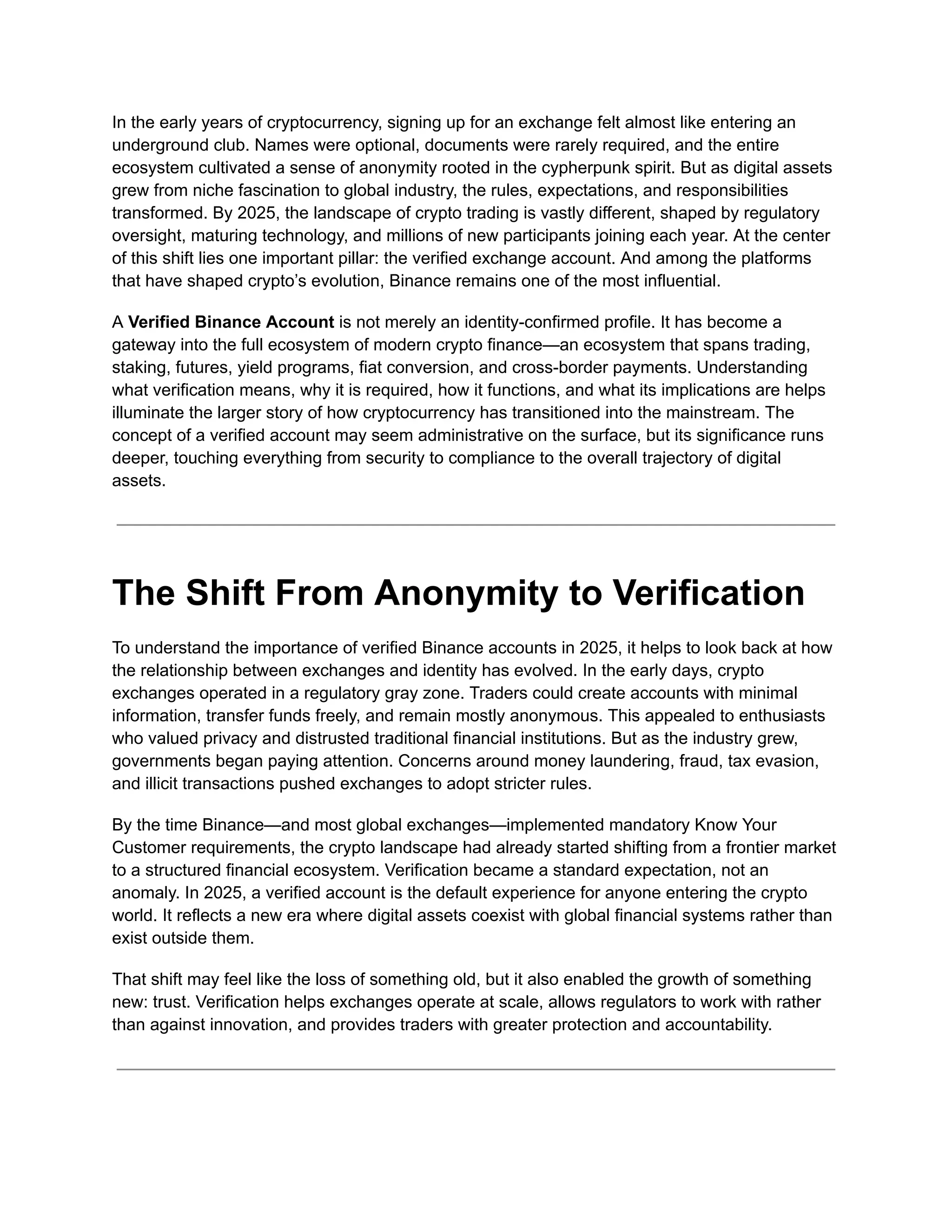 In the early years of cryptocurrency, signing up for an exchange felt almost like entering an
underground club. Names were optional, documents were rarely required, and the entire
ecosystem cultivated a sense of anonymity rooted in the cypherpunk spirit. But as digital assets
grew from niche fascination to global industry, the rules, expectations, and responsibilities
transformed. By 2025, the landscape of crypto trading is vastly different, shaped by regulatory
oversight, maturing technology, and millions of new participants joining each year. At the center
of this shift lies one important pillar: the verified exchange account. And among the platforms
that have shaped crypto’s evolution, Binance remains one of the most influential.
A Verified Binance Account is not merely an identity-confirmed profile. It has become a
gateway into the full ecosystem of modern crypto finance—an ecosystem that spans trading,
staking, futures, yield programs, fiat conversion, and cross-border payments. Understanding
what verification means, why it is required, how it functions, and what its implications are helps
illuminate the larger story of how cryptocurrency has transitioned into the mainstream. The
concept of a verified account may seem administrative on the surface, but its significance runs
deeper, touching everything from security to compliance to the overall trajectory of digital
assets.
The Shift From Anonymity to Verification
To understand the importance of verified Binance accounts in 2025, it helps to look back at how
the relationship between exchanges and identity has evolved. In the early days, crypto
exchanges operated in a regulatory gray zone. Traders could create accounts with minimal
information, transfer funds freely, and remain mostly anonymous. This appealed to enthusiasts
who valued privacy and distrusted traditional financial institutions. But as the industry grew,
governments began paying attention. Concerns around money laundering, fraud, tax evasion,
and illicit transactions pushed exchanges to adopt stricter rules.
By the time Binance—and most global exchanges—implemented mandatory Know Your
Customer requirements, the crypto landscape had already started shifting from a frontier market
to a structured financial ecosystem. Verification became a standard expectation, not an
anomaly. In 2025, a verified account is the default experience for anyone entering the crypto
world. It reflects a new era where digital assets coexist with global financial systems rather than
exist outside them.
That shift may feel like the loss of something old, but it also enabled the growth of something
new: trust. Verification helps exchanges operate at scale, allows regulators to work with rather
than against innovation, and provides traders with greater protection and accountability.
 