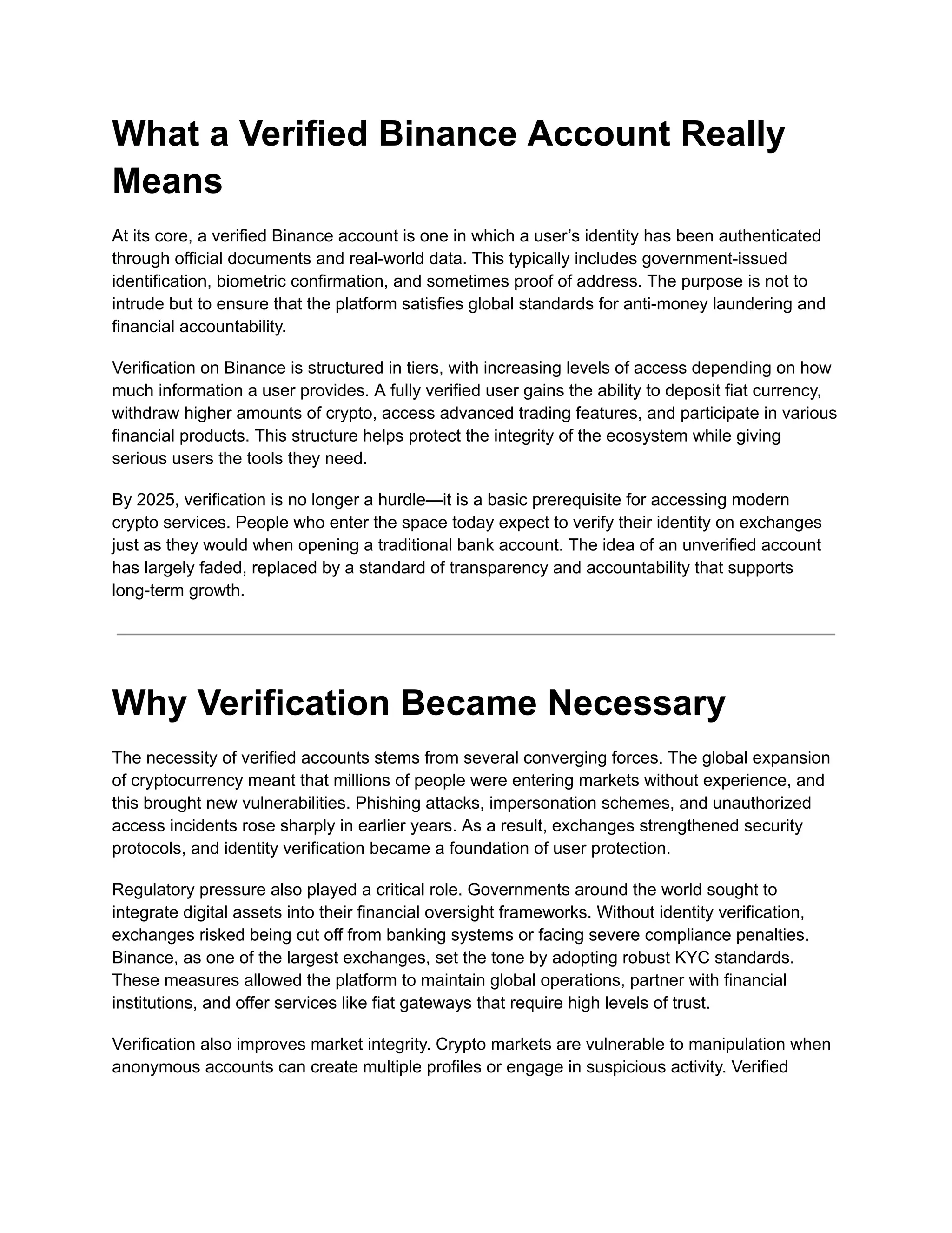 What a Verified Binance Account Really
Means
At its core, a verified Binance account is one in which a user’s identity has been authenticated
through official documents and real-world data. This typically includes government-issued
identification, biometric confirmation, and sometimes proof of address. The purpose is not to
intrude but to ensure that the platform satisfies global standards for anti-money laundering and
financial accountability.
Verification on Binance is structured in tiers, with increasing levels of access depending on how
much information a user provides. A fully verified user gains the ability to deposit fiat currency,
withdraw higher amounts of crypto, access advanced trading features, and participate in various
financial products. This structure helps protect the integrity of the ecosystem while giving
serious users the tools they need.
By 2025, verification is no longer a hurdle—it is a basic prerequisite for accessing modern
crypto services. People who enter the space today expect to verify their identity on exchanges
just as they would when opening a traditional bank account. The idea of an unverified account
has largely faded, replaced by a standard of transparency and accountability that supports
long-term growth.
Why Verification Became Necessary
The necessity of verified accounts stems from several converging forces. The global expansion
of cryptocurrency meant that millions of people were entering markets without experience, and
this brought new vulnerabilities. Phishing attacks, impersonation schemes, and unauthorized
access incidents rose sharply in earlier years. As a result, exchanges strengthened security
protocols, and identity verification became a foundation of user protection.
Regulatory pressure also played a critical role. Governments around the world sought to
integrate digital assets into their financial oversight frameworks. Without identity verification,
exchanges risked being cut off from banking systems or facing severe compliance penalties.
Binance, as one of the largest exchanges, set the tone by adopting robust KYC standards.
These measures allowed the platform to maintain global operations, partner with financial
institutions, and offer services like fiat gateways that require high levels of trust.
Verification also improves market integrity. Crypto markets are vulnerable to manipulation when
anonymous accounts can create multiple profiles or engage in suspicious activity. Verified
 