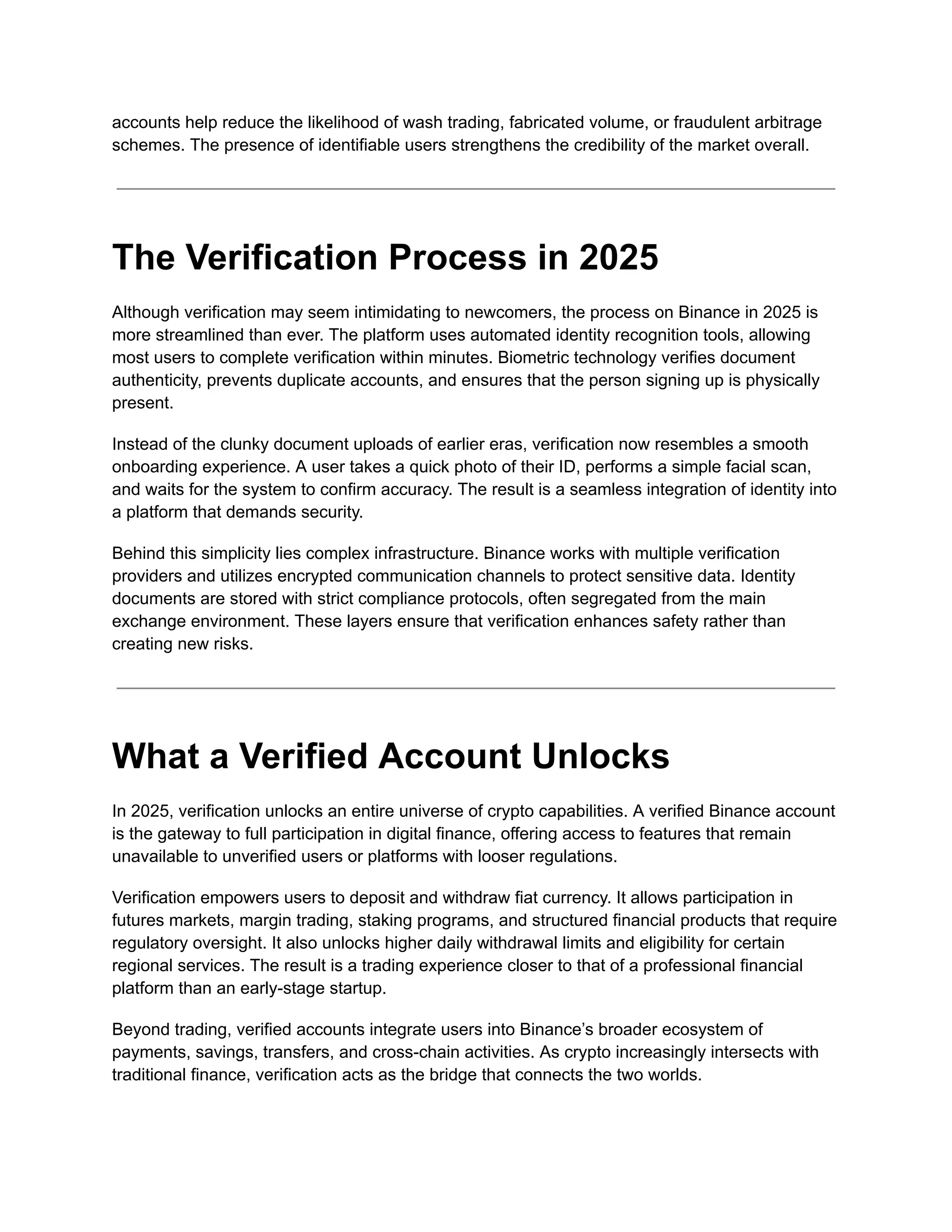 accounts help reduce the likelihood of wash trading, fabricated volume, or fraudulent arbitrage
schemes. The presence of identifiable users strengthens the credibility of the market overall.
The Verification Process in 2025
Although verification may seem intimidating to newcomers, the process on Binance in 2025 is
more streamlined than ever. The platform uses automated identity recognition tools, allowing
most users to complete verification within minutes. Biometric technology verifies document
authenticity, prevents duplicate accounts, and ensures that the person signing up is physically
present.
Instead of the clunky document uploads of earlier eras, verification now resembles a smooth
onboarding experience. A user takes a quick photo of their ID, performs a simple facial scan,
and waits for the system to confirm accuracy. The result is a seamless integration of identity into
a platform that demands security.
Behind this simplicity lies complex infrastructure. Binance works with multiple verification
providers and utilizes encrypted communication channels to protect sensitive data. Identity
documents are stored with strict compliance protocols, often segregated from the main
exchange environment. These layers ensure that verification enhances safety rather than
creating new risks.
What a Verified Account Unlocks
In 2025, verification unlocks an entire universe of crypto capabilities. A verified Binance account
is the gateway to full participation in digital finance, offering access to features that remain
unavailable to unverified users or platforms with looser regulations.
Verification empowers users to deposit and withdraw fiat currency. It allows participation in
futures markets, margin trading, staking programs, and structured financial products that require
regulatory oversight. It also unlocks higher daily withdrawal limits and eligibility for certain
regional services. The result is a trading experience closer to that of a professional financial
platform than an early-stage startup.
Beyond trading, verified accounts integrate users into Binance’s broader ecosystem of
payments, savings, transfers, and cross-chain activities. As crypto increasingly intersects with
traditional finance, verification acts as the bridge that connects the two worlds.
 