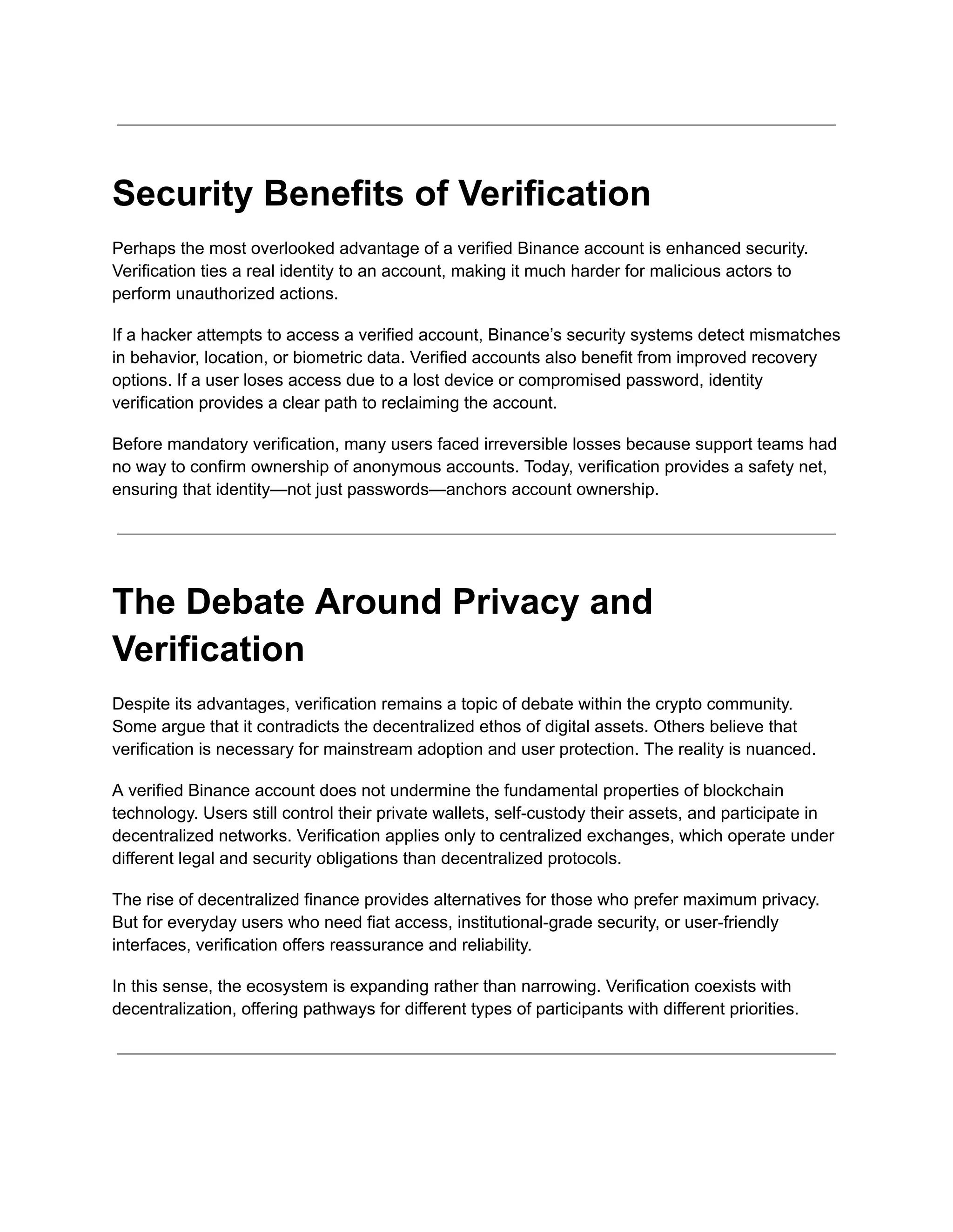 Security Benefits of Verification
Perhaps the most overlooked advantage of a verified Binance account is enhanced security.
Verification ties a real identity to an account, making it much harder for malicious actors to
perform unauthorized actions.
If a hacker attempts to access a verified account, Binance’s security systems detect mismatches
in behavior, location, or biometric data. Verified accounts also benefit from improved recovery
options. If a user loses access due to a lost device or compromised password, identity
verification provides a clear path to reclaiming the account.
Before mandatory verification, many users faced irreversible losses because support teams had
no way to confirm ownership of anonymous accounts. Today, verification provides a safety net,
ensuring that identity—not just passwords—anchors account ownership.
The Debate Around Privacy and
Verification
Despite its advantages, verification remains a topic of debate within the crypto community.
Some argue that it contradicts the decentralized ethos of digital assets. Others believe that
verification is necessary for mainstream adoption and user protection. The reality is nuanced.
A verified Binance account does not undermine the fundamental properties of blockchain
technology. Users still control their private wallets, self-custody their assets, and participate in
decentralized networks. Verification applies only to centralized exchanges, which operate under
different legal and security obligations than decentralized protocols.
The rise of decentralized finance provides alternatives for those who prefer maximum privacy.
But for everyday users who need fiat access, institutional-grade security, or user-friendly
interfaces, verification offers reassurance and reliability.
In this sense, the ecosystem is expanding rather than narrowing. Verification coexists with
decentralization, offering pathways for different types of participants with different priorities.
 