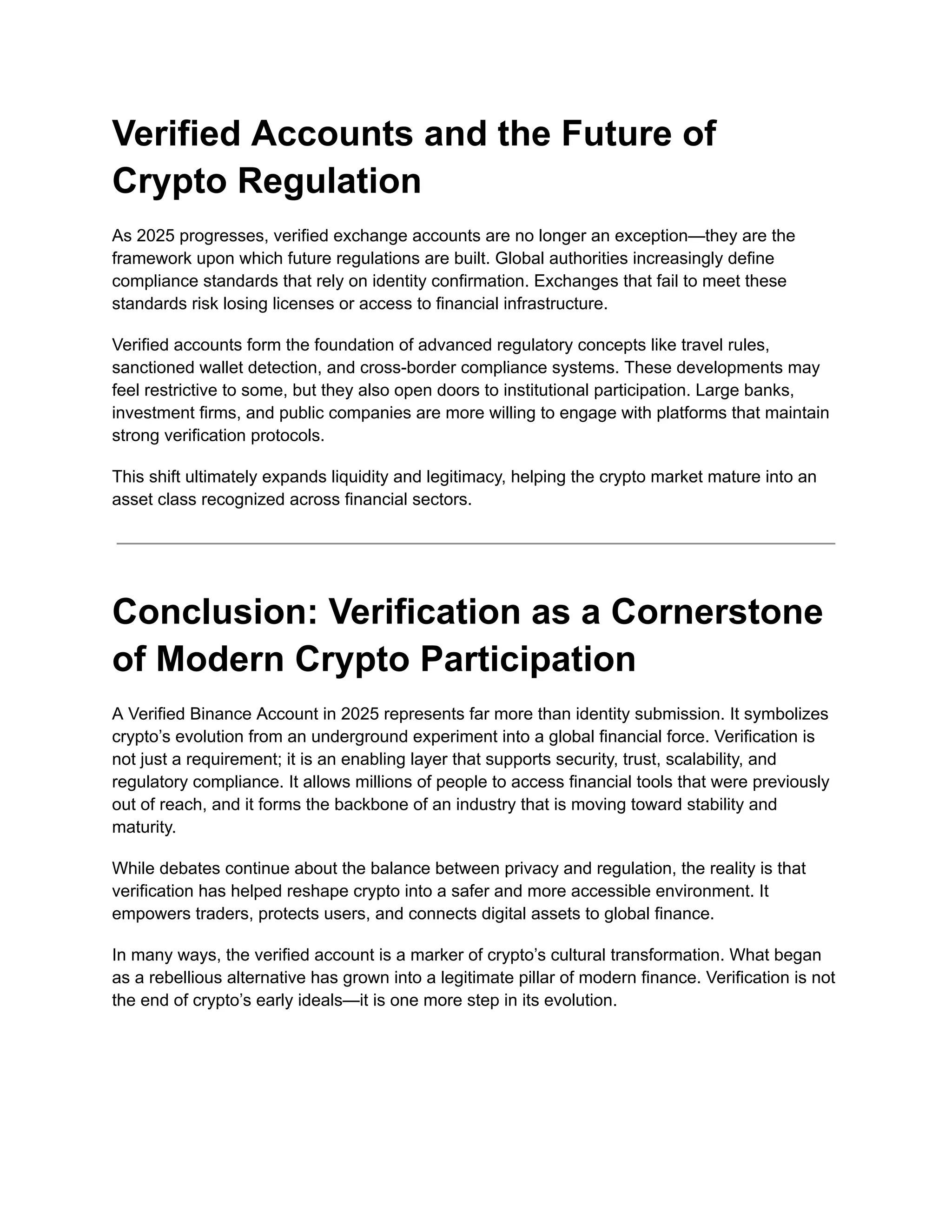 Verified Accounts and the Future of
Crypto Regulation
As 2025 progresses, verified exchange accounts are no longer an exception—they are the
framework upon which future regulations are built. Global authorities increasingly define
compliance standards that rely on identity confirmation. Exchanges that fail to meet these
standards risk losing licenses or access to financial infrastructure.
Verified accounts form the foundation of advanced regulatory concepts like travel rules,
sanctioned wallet detection, and cross-border compliance systems. These developments may
feel restrictive to some, but they also open doors to institutional participation. Large banks,
investment firms, and public companies are more willing to engage with platforms that maintain
strong verification protocols.
This shift ultimately expands liquidity and legitimacy, helping the crypto market mature into an
asset class recognized across financial sectors.
Conclusion: Verification as a Cornerstone
of Modern Crypto Participation
A Verified Binance Account in 2025 represents far more than identity submission. It symbolizes
crypto’s evolution from an underground experiment into a global financial force. Verification is
not just a requirement; it is an enabling layer that supports security, trust, scalability, and
regulatory compliance. It allows millions of people to access financial tools that were previously
out of reach, and it forms the backbone of an industry that is moving toward stability and
maturity.
While debates continue about the balance between privacy and regulation, the reality is that
verification has helped reshape crypto into a safer and more accessible environment. It
empowers traders, protects users, and connects digital assets to global finance.
In many ways, the verified account is a marker of crypto’s cultural transformation. What began
as a rebellious alternative has grown into a legitimate pillar of modern finance. Verification is not
the end of crypto’s early ideals—it is one more step in its evolution.
 