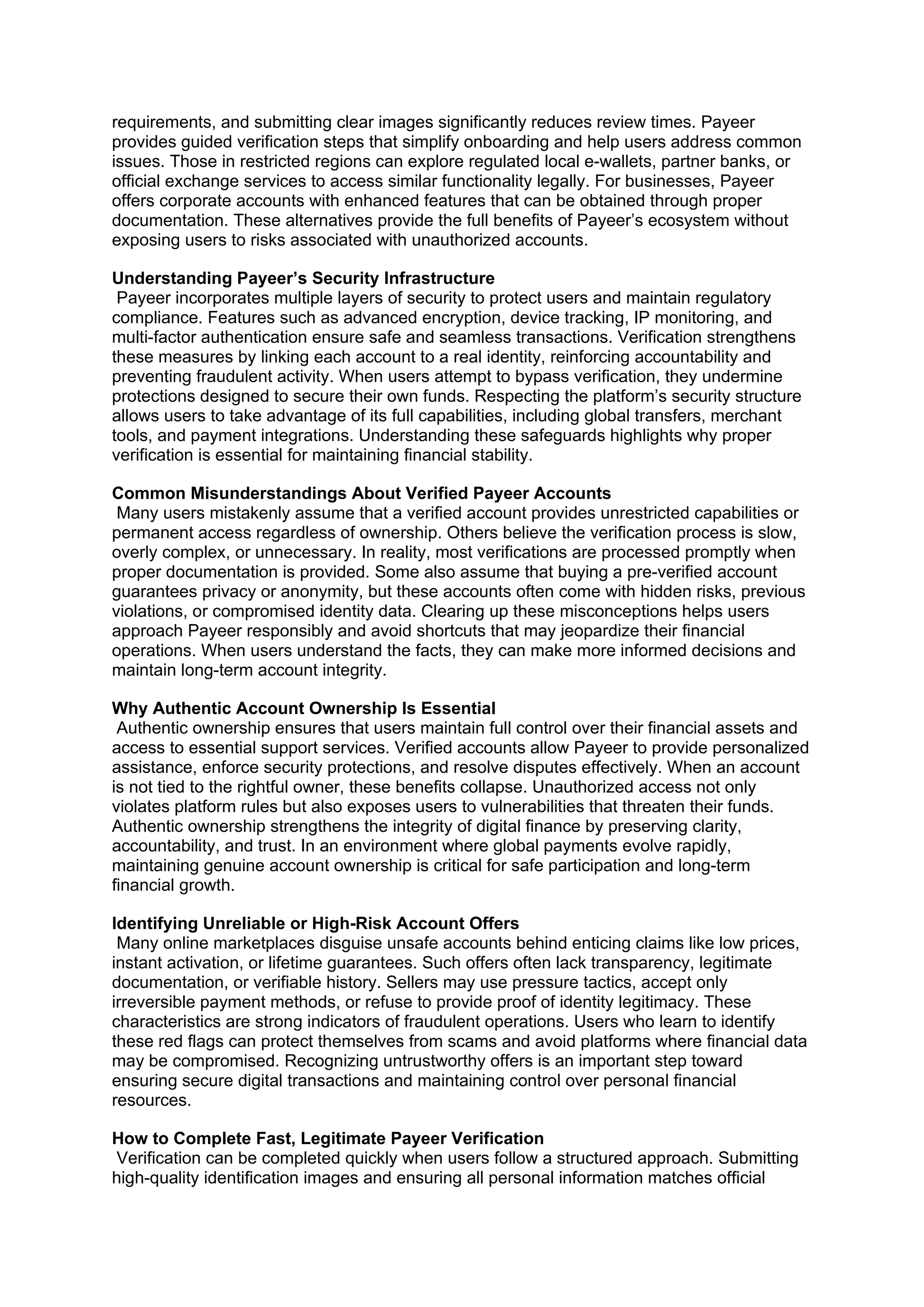 requirements, and submitting clear images significantly reduces review times. Payeer
provides guided verification steps that simplify onboarding and help users address common
issues. Those in restricted regions can explore regulated local e-wallets, partner banks, or
official exchange services to access similar functionality legally. For businesses, Payeer
offers corporate accounts with enhanced features that can be obtained through proper
documentation. These alternatives provide the full benefits of Payeer’s ecosystem without
exposing users to risks associated with unauthorized accounts.
Understanding Payeer’s Security Infrastructure
Payeer incorporates multiple layers of security to protect users and maintain regulatory
compliance. Features such as advanced encryption, device tracking, IP monitoring, and
multi-factor authentication ensure safe and seamless transactions. Verification strengthens
these measures by linking each account to a real identity, reinforcing accountability and
preventing fraudulent activity. When users attempt to bypass verification, they undermine
protections designed to secure their own funds. Respecting the platform’s security structure
allows users to take advantage of its full capabilities, including global transfers, merchant
tools, and payment integrations. Understanding these safeguards highlights why proper
verification is essential for maintaining financial stability.
Common Misunderstandings About Verified Payeer Accounts
Many users mistakenly assume that a verified account provides unrestricted capabilities or
permanent access regardless of ownership. Others believe the verification process is slow,
overly complex, or unnecessary. In reality, most verifications are processed promptly when
proper documentation is provided. Some also assume that buying a pre-verified account
guarantees privacy or anonymity, but these accounts often come with hidden risks, previous
violations, or compromised identity data. Clearing up these misconceptions helps users
approach Payeer responsibly and avoid shortcuts that may jeopardize their financial
operations. When users understand the facts, they can make more informed decisions and
maintain long-term account integrity.
Why Authentic Account Ownership Is Essential
Authentic ownership ensures that users maintain full control over their financial assets and
access to essential support services. Verified accounts allow Payeer to provide personalized
assistance, enforce security protections, and resolve disputes effectively. When an account
is not tied to the rightful owner, these benefits collapse. Unauthorized access not only
violates platform rules but also exposes users to vulnerabilities that threaten their funds.
Authentic ownership strengthens the integrity of digital finance by preserving clarity,
accountability, and trust. In an environment where global payments evolve rapidly,
maintaining genuine account ownership is critical for safe participation and long-term
financial growth.
Identifying Unreliable or High-Risk Account Offers
Many online marketplaces disguise unsafe accounts behind enticing claims like low prices,
instant activation, or lifetime guarantees. Such offers often lack transparency, legitimate
documentation, or verifiable history. Sellers may use pressure tactics, accept only
irreversible payment methods, or refuse to provide proof of identity legitimacy. These
characteristics are strong indicators of fraudulent operations. Users who learn to identify
these red flags can protect themselves from scams and avoid platforms where financial data
may be compromised. Recognizing untrustworthy offers is an important step toward
ensuring secure digital transactions and maintaining control over personal financial
resources.
How to Complete Fast, Legitimate Payeer Verification
Verification can be completed quickly when users follow a structured approach. Submitting
high-quality identification images and ensuring all personal information matches official
 