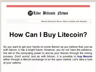 www.livebitcoinnews.com Bitcoin Network, News, Charts, Guides and Analysis 
How Can I Buy Litecoin? 
So you want to get your hands on some litecoin as you believe that, just as 
with bitcoin, it has a bright future. However, you do not have the patience, 
the will or the computing power to accrue your litecoin through the mining 
process. Don’t worry! Just as with bitcoin, it is possible to buy litecoin 
either through a litecoin exchange or on the open market. Let’s take a look 
at your options. 
 