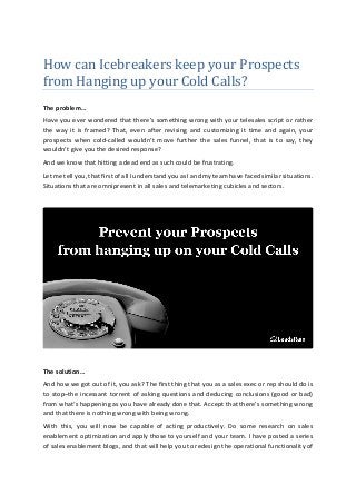 How can Icebreakers keep your Prospects
from Hanging up your Cold Calls?
The problem…
Have you ever wondered that there’s something wrong with your telesales script or rather
the way it is framed? That, even after revising and customizing it time and again, your
prospects when cold-called wouldn’t move further the sales funnel, that is to say, they
wouldn’t give you the desired response?
And we know that hitting a dead end as such could be frustrating.
Let me tell you, that first of all I understand you as I and my team have faced similar situations.
Situations that are omnipresent in all sales and telemarketing cubicles and sectors.
The solution…
And how we got out of it, you ask? The first thing that you as a sales exec or rep should do is
to stop–the incessant torrent of asking questions and deducing conclusions (good or bad)
from what’s happening as you have already done that. Accept that there’s something wrong
and that there is nothing wrong with being wrong.
With this, you will now be capable of acting productively. Do some research on sales
enablement optimization and apply those to yourself and your team. I have posted a series
of sales enablement blogs, and that will help you to redesign the operational functionality of
 