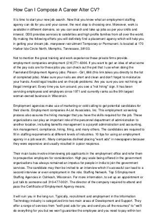 How Can I Compose A Career Alter CV?

It is time to start your new job search. Now that you know what an employment staffing
agency can do for you and your career, the next step is choosing one. Moreover, work is
available in different domains, so you can search and take up jobs as per your skills and
interest. DDS provides services to celebrities and high profile families from all over the world.
By making the following efforts you will definitely find a placement agency which will help you
in getting your dream job. manpower recruitment Temporary or Permanent. Is located at 170
Harbor Isle Circle North, Memphis, Tennessee, 38103.


Not to mention the great training and work experience these private firms provide.
employment companies employment (216)771-6366. If you want to get an idea of what some
of the pay outs are for these jobs you can check out the pet that I use when doing the
Faerieland Employment Agency jobs: Poison - Girl_666 (this link takes you directly to the list
of completed jobs). Make sure your nails are short and clean and don't forget to moisturize
your hands. Avoid legal trouble and on-the-job problems: Are you sure you are not hiring an
illegal immigrant. Every time you turn around, you see a "not hiring" sign. It has been
servicing employees and employers since 1971 and currently ranks as the 9th largest
woman-owned business in Wisconsin.


Employment agencies make use of marketing or cold calling to get potential candidates for
their clients. Employment companies A-List Associates, Inc. This employment screening
process also assures the hiring manager that you have the skills required for the job. These
organizations can play an important role of the personnel department of administration to
another location, including benefits management is a payroll administration and accounting,
risk management, compliance, hiring, firing, and many others. The candidates are required to
fill in staffing requirements at different levels of industries. 10 tips for using an employment
agency in a job search:. Many companies disliked placing "want ads" in newspapers because
they were expensive and usually resulted in a poor response.


Their main tasks involve interviewing job applicants in the employment office and refer them
to prospective employers for consideration. High pay scale being offered in the government
organisations has always remained an impetus for people in India to join the government
services. The candidate may then be invited to an interview which if successful can lead to a
second interview or even employment in the role. Staffing Network. Top 5 Employment
Staffing Agencies in Oshkosh, Wisconsin. For more information, to set up an appointment or
just talk to someone call 310-477-0021. The director of the company required to attend and
pass the Certificate of Employment Agency means.


It will ruin you in the long run. Typically, recruitment and employment in the Information
Technology industry is categorized into two main areas of Development and Support. They
offer a range of services from "we'll post ads for you and send you all the resumes" to "we'll
do everything for you but we won't guarantee the employee and you need to pay within ten
 