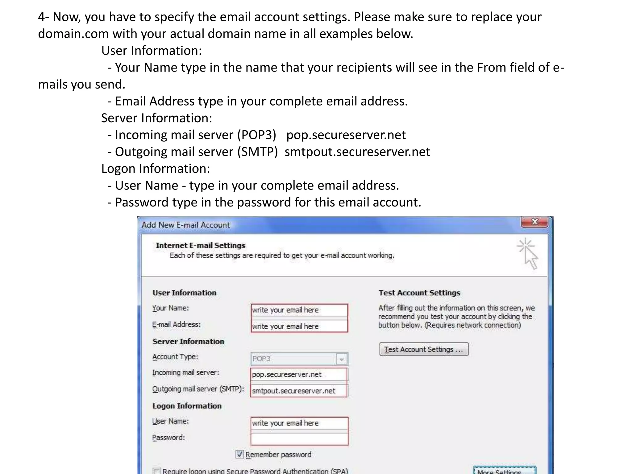 4- Now, you have to specify the email account settings. Please make sure to replace your
domain.com with your actual domain name in all examples below.
User Information:
- Your Name type in the name that your recipients will see in the From field of e-
mails you send.
- Email Address type in your complete email address.
Server Information:
- Incoming mail server (POP3) pop.secureserver.net
- Outgoing mail server (SMTP) smtpout.secureserver.net
Logon Information:
- User Name - type in your complete email address.
- Password type in the password for this email account.
 