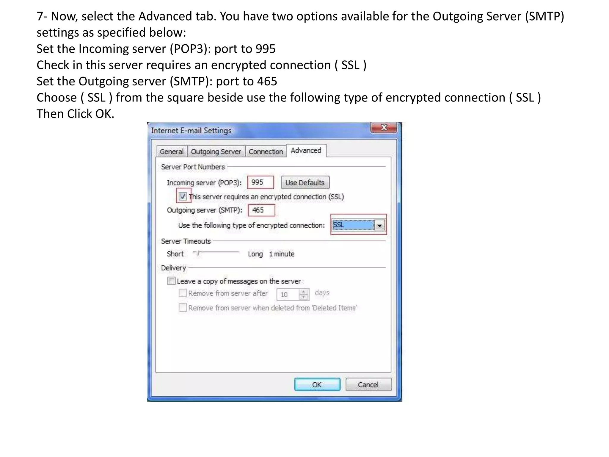 7- Now, select the Advanced tab. You have two options available for the Outgoing Server (SMTP)
settings as specified below:
Set the Incoming server (POP3): port to 995
Check in this server requires an encrypted connection ( SSL )
Set the Outgoing server (SMTP): port to 465
Choose ( SSL ) from the square beside use the following type of encrypted connection ( SSL )
Then Click OK.
 