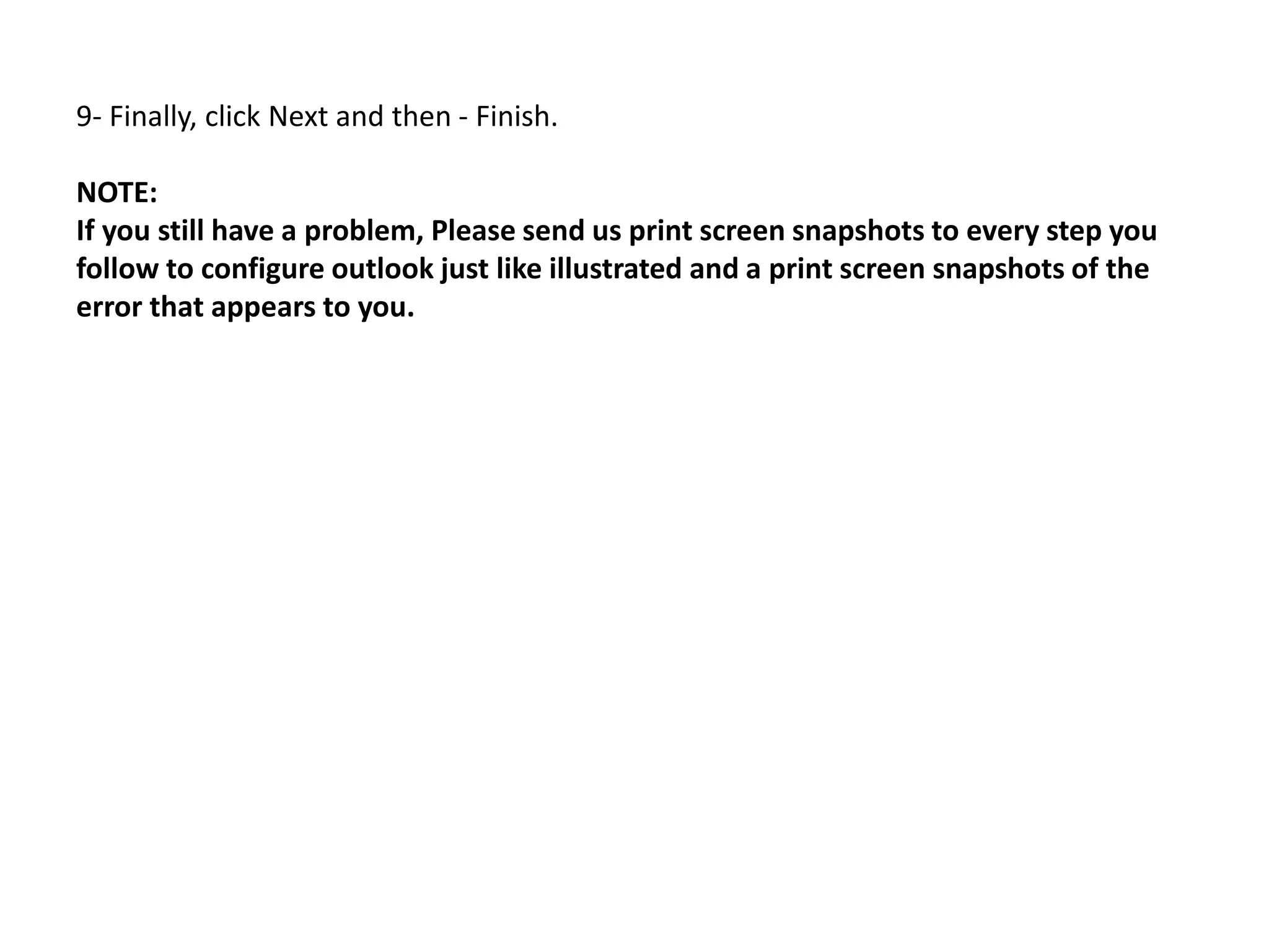 9- Finally, click Next and then - Finish.
NOTE:
If you still have a problem, Please send us print screen snapshots to every step you
follow to configure outlook just like illustrated and a print screen snapshots of the
error that appears to you.
 