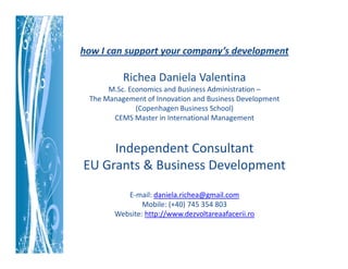 how I can support your company’s development

          Richea Daniela Valentina
      M.Sc. Economics and Business Administration –
 The Management of Innovation and Business Development
              (Copenhagen Business School)
       CEMS Master in International Management



     Independent Consultant
EU Grants & Business Development
           E-mail: daniela.richea@gmail.com
                Mobile: (+40) 745 354 803
        Website: http://www.dezvoltareaafacerii.ro
 