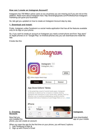 How can I create an Instagram Account?
Instagram has 700 Million active users so as a business you are missing out if you are not on this
platform. Read more about Instagram here: http://brandingbypixels.com/Portfolios/how-instagram-
marketing-can-grow-your-business/
So, lets get you updated on how to create an Instagram Account step by step.
1. Download and Install:
Firstly, Instagram unlike Facebook is a social media application that has all the features available
only on its App on your phone.
So, if you want to create an account on Instagram you need a smart phone and from “App store”
on Apple phones or on “Google Play” on Android phones only you can download and install the
app.
It looks like this:
2. Creating Instagram
Account:
Now that you have downloaded
and installed the app on your mobile
phone, you can create an account.
When you open the app for the first time on your phone, you will have 2 options:
1. Use Facebook to login &
2. Sign up with Phone or Email
 